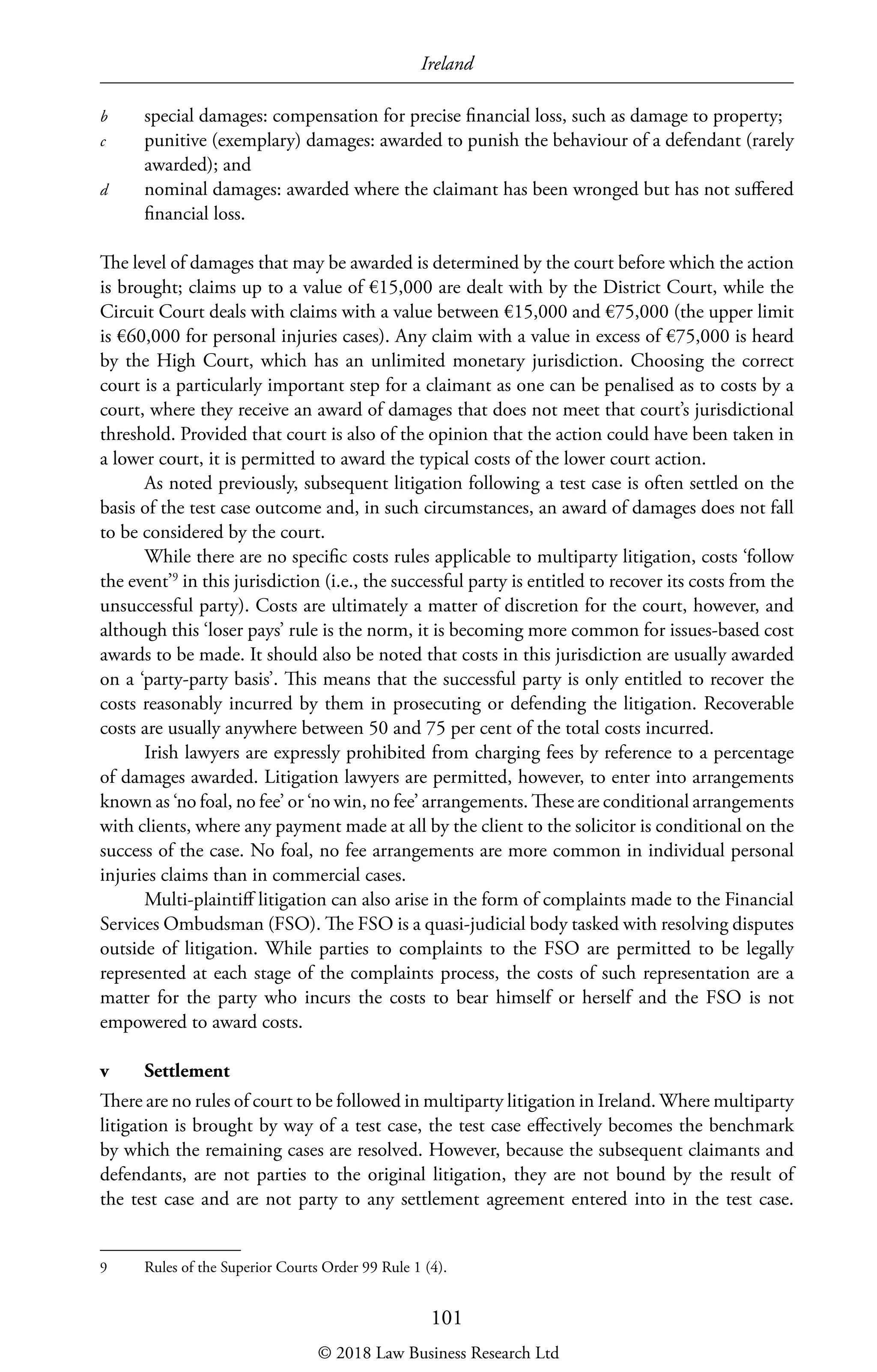 Ireland
101
b	 special damages: compensation for precise financial loss, such as damage to property;
c	 punitive (exemplary) damages: awarded to punish the behaviour of a defendant (rarely
awarded); and
d	 nominal damages: awarded where the claimant has been wronged but has not suffered
financial loss.
The level of damages that may be awarded is determined by the court before which the action
is brought; claims up to a value of €15,000 are dealt with by the District Court, while the
Circuit Court deals with claims with a value between €15,000 and €75,000 (the upper limit
is €60,000 for personal injuries cases). Any claim with a value in excess of €75,000 is heard
by the High Court, which has an unlimited monetary jurisdiction. Choosing the correct
court is a particularly important step for a claimant as one can be penalised as to costs by a
court, where they receive an award of damages that does not meet that court’s jurisdictional
threshold. Provided that court is also of the opinion that the action could have been taken in
a lower court, it is permitted to award the typical costs of the lower court action.
As noted previously, subsequent litigation following a test case is often settled on the
basis of the test case outcome and, in such circumstances, an award of damages does not fall
to be considered by the court.
While there are no specific costs rules applicable to multiparty litigation, costs ‘follow
the event’9
in this jurisdiction (i.e., the successful party is entitled to recover its costs from the
unsuccessful party). Costs are ultimately a matter of discretion for the court, however, and
although this ‘loser pays’ rule is the norm, it is becoming more common for issues-based cost
awards to be made. It should also be noted that costs in this jurisdiction are usually awarded
on a ‘party-party basis’. This means that the successful party is only entitled to recover the
costs reasonably incurred by them in prosecuting or defending the litigation. Recoverable
costs are usually anywhere between 50 and 75 per cent of the total costs incurred.
Irish lawyers are expressly prohibited from charging fees by reference to a percentage
of damages awarded. Litigation lawyers are permitted, however, to enter into arrangements
known as ‘no foal, no fee’ or ‘no win, no fee’ arrangements. These are conditional arrangements
with clients, where any payment made at all by the client to the solicitor is conditional on the
success of the case. No foal, no fee arrangements are more common in individual personal
injuries claims than in commercial cases.
Multi-plaintiff litigation can also arise in the form of complaints made to the Financial
Services Ombudsman (FSO). The FSO is a quasi-judicial body tasked with resolving disputes
outside of litigation. While parties to complaints to the FSO are permitted to be legally
represented at each stage of the complaints process, the costs of such representation are a
matter for the party who incurs the costs to bear himself or herself and the FSO is not
empowered to award costs.
v	Settlement
There are no rules of court to be followed in multiparty litigation in Ireland. Where multiparty
litigation is brought by way of a test case, the test case effectively becomes the benchmark
by which the remaining cases are resolved. However, because the subsequent claimants and
defendants, are not parties to the original litigation, they are not bound by the result of
the test case and are not party to any settlement agreement entered into in the test case.
9	 Rules of the Superior Courts Order 99 Rule 1 (4).
© 2018 Law Business Research Ltd
 