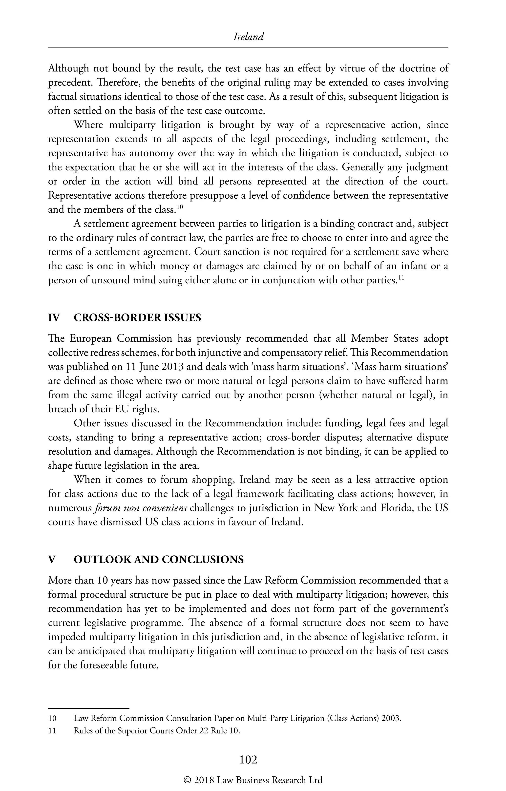 Ireland
102
Although not bound by the result, the test case has an effect by virtue of the doctrine of
precedent. Therefore, the benefits of the original ruling may be extended to cases involving
factual situations identical to those of the test case. As a result of this, subsequent litigation is
often settled on the basis of the test case outcome.
Where multiparty litigation is brought by way of a representative action, since
representation extends to all aspects of the legal proceedings, including settlement, the
representative has autonomy over the way in which the litigation is conducted, subject to
the expectation that he or she will act in the interests of the class. Generally any judgment
or order in the action will bind all persons represented at the direction of the court.
Representative actions therefore presuppose a level of confidence between the representative
and the members of the class.10
A settlement agreement between parties to litigation is a binding contract and, subject
to the ordinary rules of contract law, the parties are free to choose to enter into and agree the
terms of a settlement agreement. Court sanction is not required for a settlement save where
the case is one in which money or damages are claimed by or on behalf of an infant or a
person of unsound mind suing either alone or in conjunction with other parties.11
IV	 CROSS-BORDER ISSUES
The European Commission has previously recommended that all Member States adopt
collective redress schemes, for both injunctive and compensatory relief. This Recommendation
was published on 11 June 2013 and deals with ‘mass harm situations’. ‘Mass harm situations’
are defined as those where two or more natural or legal persons claim to have suffered harm
from the same illegal activity carried out by another person (whether natural or legal), in
breach of their EU rights.
Other issues discussed in the Recommendation include: funding, legal fees and legal
costs, standing to bring a representative action; cross-border disputes; alternative dispute
resolution and damages. Although the Recommendation is not binding, it can be applied to
shape future legislation in the area.
When it comes to forum shopping, Ireland may be seen as a less attractive option
for class actions due to the lack of a legal framework facilitating class actions; however, in
numerous forum non conveniens challenges to jurisdiction in New York and Florida, the US
courts have dismissed US class actions in favour of Ireland.
V	 OUTLOOK AND CONCLUSIONS
More than 10 years has now passed since the Law Reform Commission recommended that a
formal procedural structure be put in place to deal with multiparty litigation; however, this
recommendation has yet to be implemented and does not form part of the government’s
current legislative programme. The absence of a formal structure does not seem to have
impeded multiparty litigation in this jurisdiction and, in the absence of legislative reform, it
can be anticipated that multiparty litigation will continue to proceed on the basis of test cases
for the foreseeable future.
10	 Law Reform Commission Consultation Paper on Multi-Party Litigation (Class Actions) 2003.
11	 Rules of the Superior Courts Order 22 Rule 10.
© 2018 Law Business Research Ltd
 