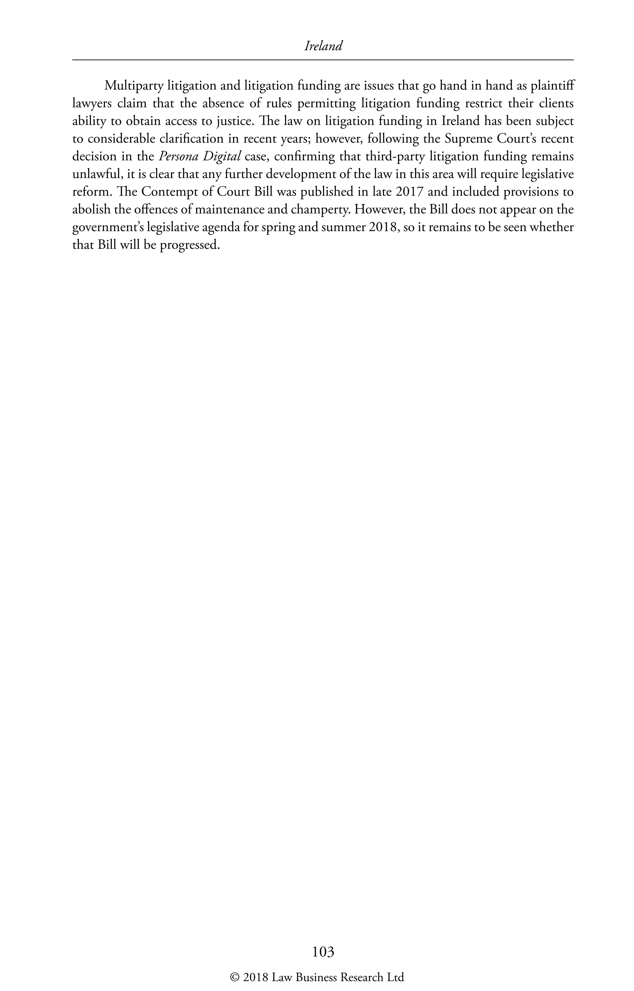 Ireland
103
Multiparty litigation and litigation funding are issues that go hand in hand as plaintiff
lawyers claim that the absence of rules permitting litigation funding restrict their clients
ability to obtain access to justice. The law on litigation funding in Ireland has been subject
to considerable clarification in recent years; however, following the Supreme Court’s recent
decision in the Persona Digital case, confirming that third-party litigation funding remains
unlawful, it is clear that any further development of the law in this area will require legislative
reform. The Contempt of Court Bill was published in late 2017 and included provisions to
abolish the offences of maintenance and champerty. However, the Bill does not appear on the
government’s legislative agenda for spring and summer 2018, so it remains to be seen whether
that Bill will be progressed.
© 2018 Law Business Research Ltd
 