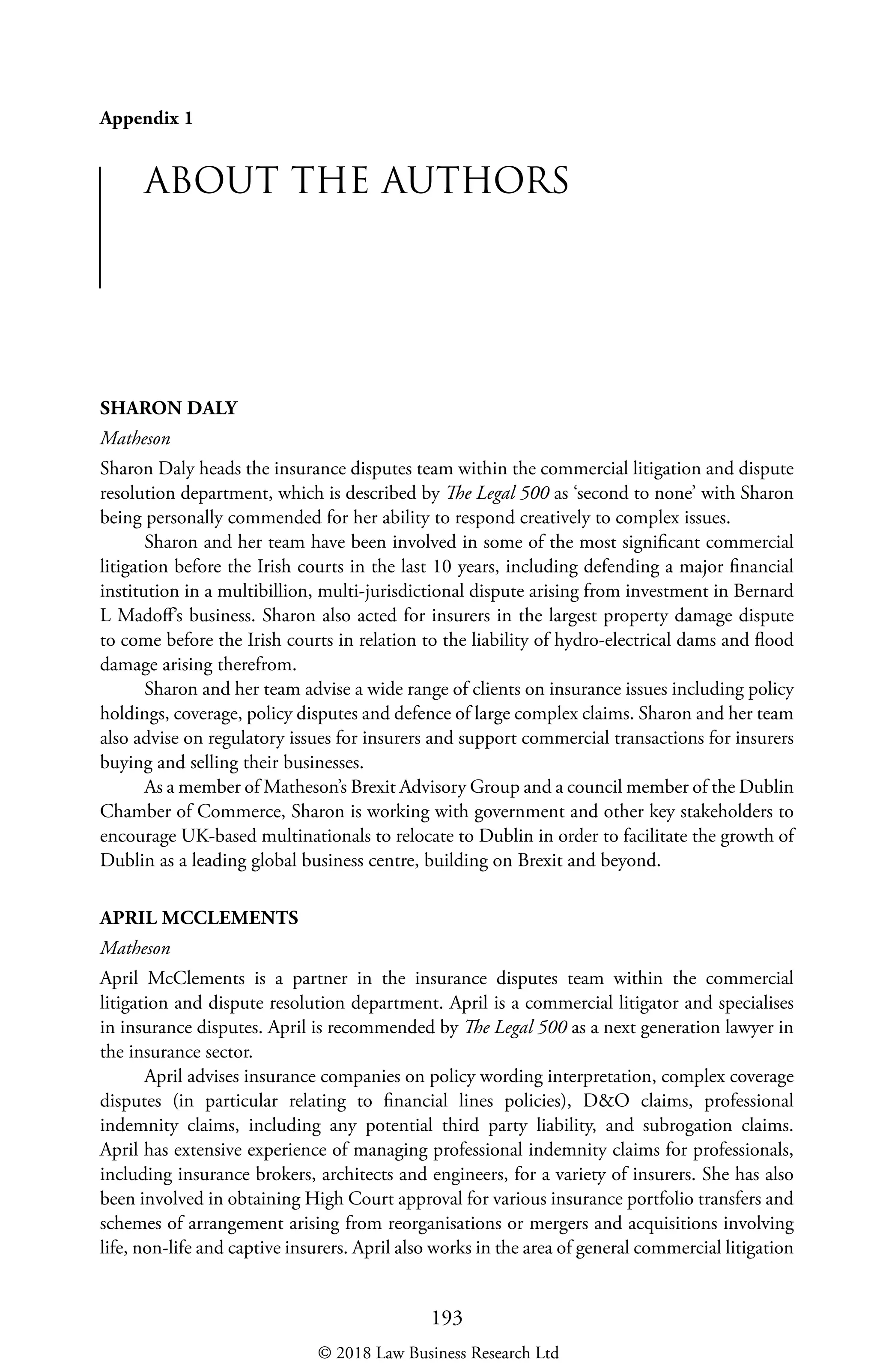 193
Appendix 1
ABOUT THE AUTHORS
SHARON DALY
Matheson
Sharon Daly heads the insurance disputes team within the commercial litigation and dispute
resolution department, which is described by The Legal 500 as ‘second to none’ with Sharon
being personally commended for her ability to respond creatively to complex issues.
Sharon and her team have been involved in some of the most significant commercial
litigation before the Irish courts in the last 10 years, including defending a major financial
institution in a multibillion, multi-jurisdictional dispute arising from investment in Bernard
L Madoff’s business. Sharon also acted for insurers in the largest property damage dispute
to come before the Irish courts in relation to the liability of hydro-electrical dams and flood
damage arising therefrom.
Sharon and her team advise a wide range of clients on insurance issues including policy
holdings, coverage, policy disputes and defence of large complex claims. Sharon and her team
also advise on regulatory issues for insurers and support commercial transactions for insurers
buying and selling their businesses.
As a member of Matheson’s Brexit Advisory Group and a council member of the Dublin
Chamber of Commerce, Sharon is working with government and other key stakeholders to
encourage UK-based multinationals to relocate to Dublin in order to facilitate the growth of
Dublin as a leading global business centre, building on Brexit and beyond.
APRIL MCCLEMENTS
Matheson
April McClements is a partner in the insurance disputes team within the commercial
litigation and dispute resolution department. April is a commercial litigator and specialises
in insurance disputes. April is recommended by The Legal 500 as a next generation lawyer in
the insurance sector.
April advises insurance companies on policy wording interpretation, complex coverage
disputes (in particular relating to financial lines policies), DO claims, professional
indemnity claims, including any potential third party liability, and subrogation claims.
April has extensive experience of managing professional indemnity claims for professionals,
including insurance brokers, architects and engineers, for a variety of insurers. She has also
been involved in obtaining High Court approval for various insurance portfolio transfers and
schemes of arrangement arising from reorganisations or mergers and acquisitions involving
life, non-life and captive insurers. April also works in the area of general commercial litigation
© 2018 Law Business Research Ltd
 