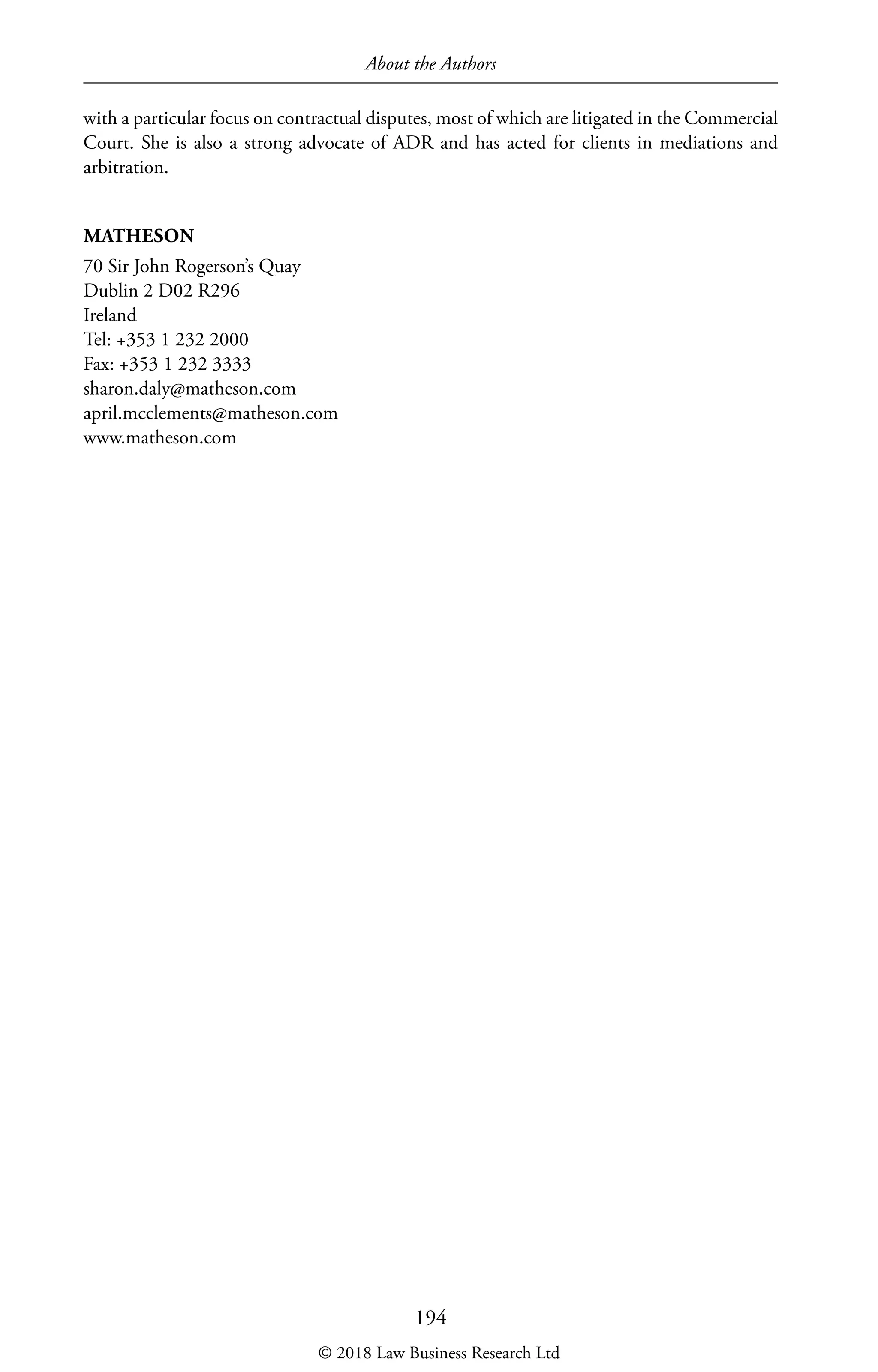 About the Authors
194
with a particular focus on contractual disputes, most of which are litigated in the Commercial
Court. She is also a strong advocate of ADR and has acted for clients in mediations and
arbitration.
MATHESON
70 Sir John Rogerson’s Quay
Dublin 2 D02 R296
Ireland
Tel: +353 1 232 2000
Fax: +353 1 232 3333
sharon.daly@matheson.com
april.mcclements@matheson.com
www.matheson.com
© 2018 Law Business Research Ltd
 