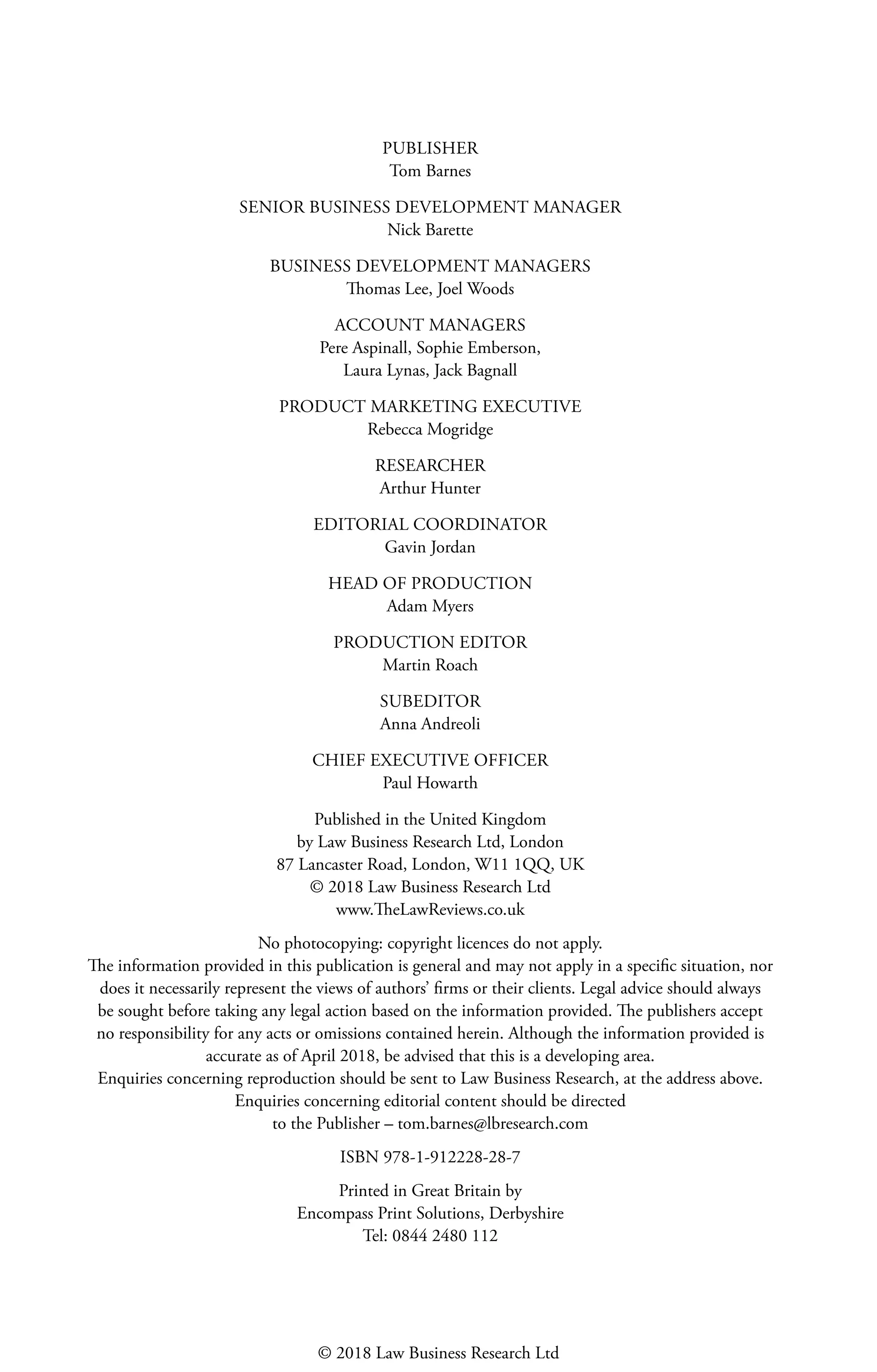 PUBLISHER
Tom Barnes
SENIOR BUSINESS DEVELOPMENT MANAGER
Nick Barette
BUSINESS DEVELOPMENT MANAGERS
Thomas Lee, Joel Woods
ACCOUNT MANAGERS
Pere Aspinall, Sophie Emberson,
Laura Lynas, Jack Bagnall
PRODUCT MARKETING EXECUTIVE
Rebecca Mogridge
RESEARCHER
Arthur Hunter
EDITORIAL COORDINATOR
Gavin Jordan
HEAD OF PRODUCTION
Adam Myers
PRODUCTION EDITOR
Martin Roach
SUBEDITOR
Anna Andreoli
CHIEF EXECUTIVE OFFICER
Paul Howarth
Published in the United Kingdom
by Law Business Research Ltd, London
87 Lancaster Road, London, W11 1QQ, UK
© 2018 Law Business Research Ltd
www.TheLawReviews.co.uk
No photocopying: copyright licences do not apply.
The information provided in this publication is general and may not apply in a specific situation, nor
does it necessarily represent the views of authors’ firms or their clients. Legal advice should always
be sought before taking any legal action based on the information provided. The publishers accept
no responsibility for any acts or omissions contained herein. Although the information provided is
accurate as of April 2018, be advised that this is a developing area.
Enquiries concerning reproduction should be sent to Law Business Research, at the address above.
Enquiries concerning editorial content should be directed
to the Publisher – tom.barnes@lbresearch.com
ISBN 978-1-912228-28-7
Printed in Great Britain by
Encompass Print Solutions, Derbyshire
Tel: 0844 2480 112
© 2018 Law Business Research Ltd
 