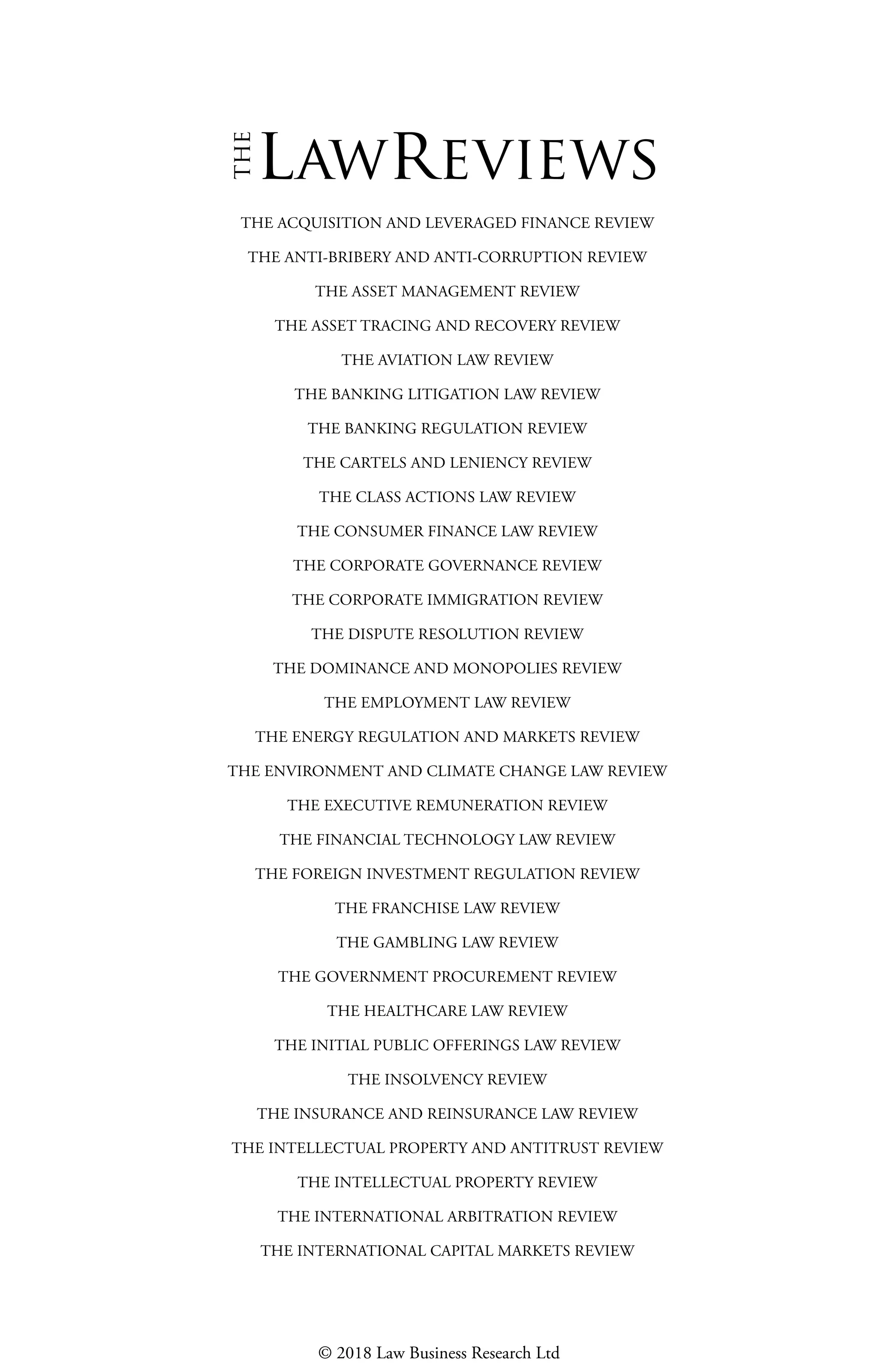 THE ACQUISITION AND LEVERAGED FINANCE REVIEW
THE ANTI-BRIBERY AND ANTI-CORRUPTION REVIEW
THE ASSET MANAGEMENT REVIEW
THE ASSET TRACING AND RECOVERY REVIEW
THE AVIATION LAW REVIEW
THE BANKING LITIGATION LAW REVIEW
THE BANKING REGULATION REVIEW
THE CARTELS AND LENIENCY REVIEW
THE CLASS ACTIONS LAW REVIEW
THE CONSUMER FINANCE LAW REVIEW
THE CORPORATE GOVERNANCE REVIEW
THE CORPORATE IMMIGRATION REVIEW
THE DISPUTE RESOLUTION REVIEW
THE DOMINANCE AND MONOPOLIES REVIEW
THE EMPLOYMENT LAW REVIEW
THE ENERGY REGULATION AND MARKETS REVIEW
THE ENVIRONMENT AND CLIMATE CHANGE LAW REVIEW
THE EXECUTIVE REMUNERATION REVIEW
THE FINANCIAL TECHNOLOGY LAW REVIEW
THE FOREIGN INVESTMENT REGULATION REVIEW
THE FRANCHISE LAW REVIEW
THE GAMBLING LAW REVIEW
THE GOVERNMENT PROCUREMENT REVIEW
THE HEALTHCARE LAW REVIEW
THE INITIAL PUBLIC OFFERINGS LAW REVIEW
THE INSOLVENCY REVIEW
THE INSURANCE AND REINSURANCE LAW REVIEW
THE INTELLECTUAL PROPERTY AND ANTITRUST REVIEW
THE INTELLECTUAL PROPERTY REVIEW
THE INTERNATIONAL ARBITRATION REVIEW
THE INTERNATIONAL CAPITAL MARKETS REVIEW
lawreviews
© 2018 Law Business Research Ltd
 