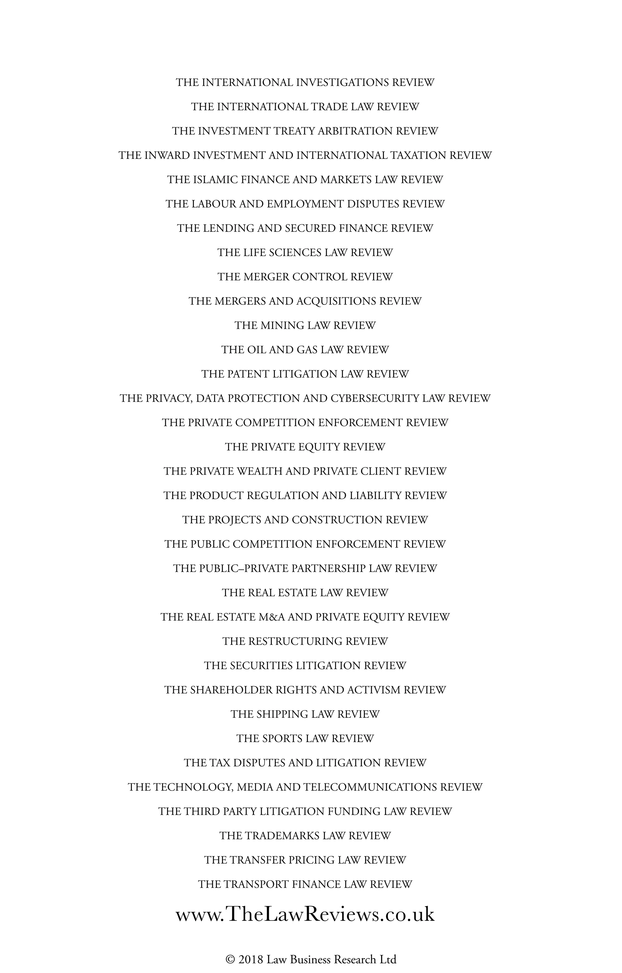 THE INTERNATIONAL INVESTIGATIONS REVIEW
THE INTERNATIONAL TRADE LAW REVIEW
THE INVESTMENT TREATY ARBITRATION REVIEW
THE INWARD INVESTMENT AND INTERNATIONAL TAXATION REVIEW
THE ISLAMIC FINANCE AND MARKETS LAW REVIEW
THE LABOUR AND EMPLOYMENT DISPUTES REVIEW
THE LENDING AND SECURED FINANCE REVIEW
THE LIFE SCIENCES LAW REVIEW
THE MERGER CONTROL REVIEW
THE MERGERS AND ACQUISITIONS REVIEW
THE MINING LAW REVIEW
THE OIL AND GAS LAW REVIEW
THE PATENT LITIGATION LAW REVIEW
THE PRIVACY, DATA PROTECTION AND CYBERSECURITY LAW REVIEW
THE PRIVATE COMPETITION ENFORCEMENT REVIEW
THE PRIVATE EQUITY REVIEW
THE PRIVATE WEALTH AND PRIVATE CLIENT REVIEW
THE PRODUCT REGULATION AND LIABILITY REVIEW
THE PROJECTS AND CONSTRUCTION REVIEW
THE PUBLIC COMPETITION ENFORCEMENT REVIEW
THE PUBLIC–PRIVATE PARTNERSHIP LAW REVIEW
THE REAL ESTATE LAW REVIEW
THE REAL ESTATE M&A AND PRIVATE EQUITY REVIEW
THE RESTRUCTURING REVIEW
THE SECURITIES LITIGATION REVIEW
THE SHAREHOLDER RIGHTS AND ACTIVISM REVIEW
THE SHIPPING LAW REVIEW
THE SPORTS LAW REVIEW
THE TAX DISPUTES AND LITIGATION REVIEW
THE TECHNOLOGY, MEDIA AND TELECOMMUNICATIONS REVIEW
THE THIRD PARTY LITIGATION FUNDING LAW REVIEW
THE TRADEMARKS LAW REVIEW
THE TRANSFER PRICING LAW REVIEW
THE TRANSPORT FINANCE LAW REVIEW
© 2018 Law Business Research Ltd
 