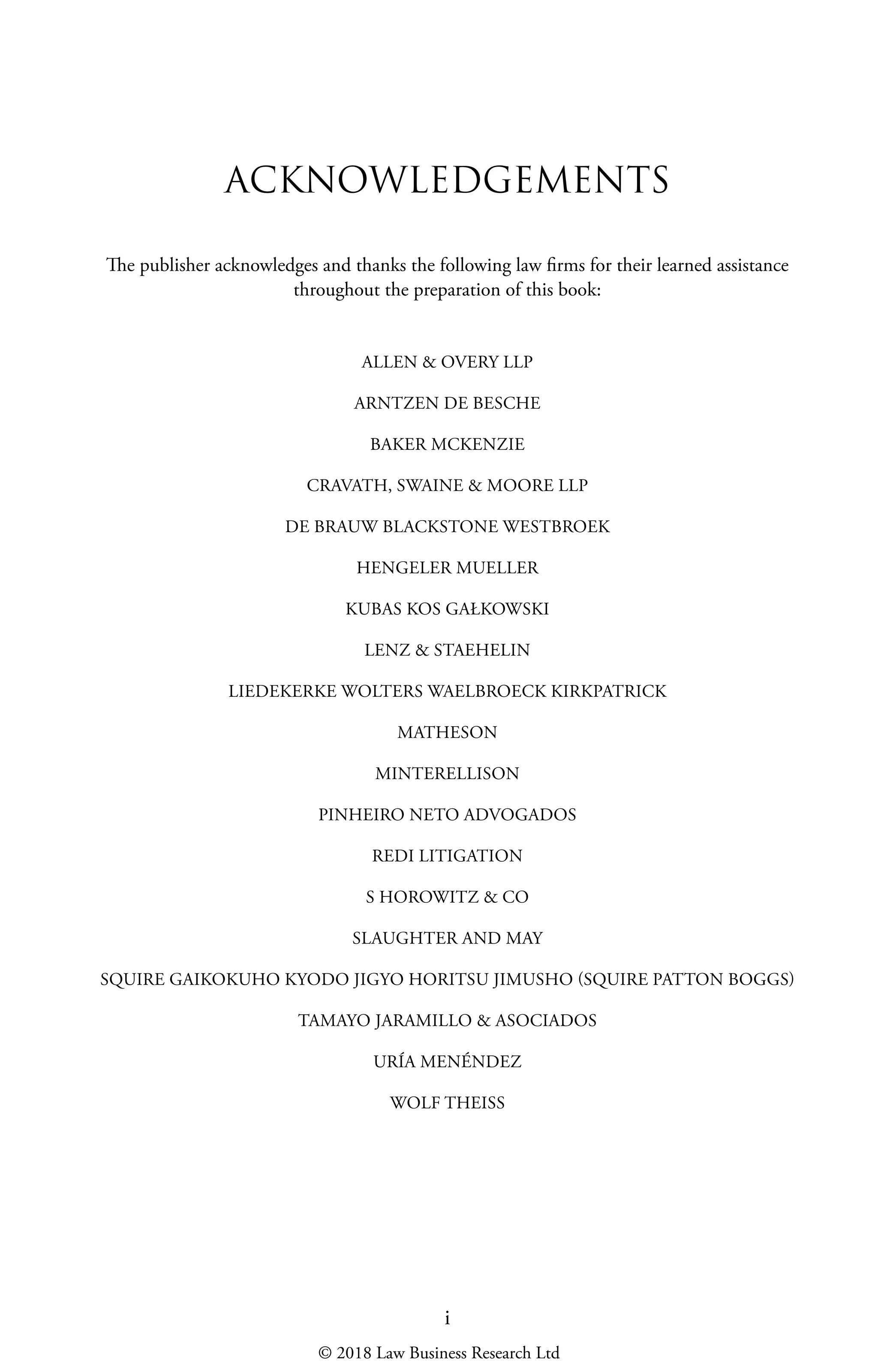 i
ACKNOWLEDGEMENTS
The publisher acknowledges and thanks the following law firms for their learned assistance
throughout the preparation of this book:
ALLEN & OVERY LLP
ARNTZEN DE BESCHE
BAKER MCKENZIE
CRAVATH, SWAINE & MOORE LLP
DE BRAUW BLACKSTONE WESTBROEK
HENGELER MUELLER
KUBAS KOS GAŁKOWSKI
LENZ & STAEHELIN
LIEDEKERKE WOLTERS WAELBROECK KIRKPATRICK
MATHESON
MINTERELLISON
PINHEIRO NETO ADVOGADOS
REDI LITIGATION
S HOROWITZ & CO
SLAUGHTER AND MAY
SQUIRE GAIKOKUHO KYODO JIGYO HORITSU JIMUSHO (SQUIRE PATTON BOGGS)
TAMAYO JARAMILLO & ASOCIADOS
URÍA MENÉNDEZ
WOLF THEISS
© 2018 Law Business Research Ltd
 