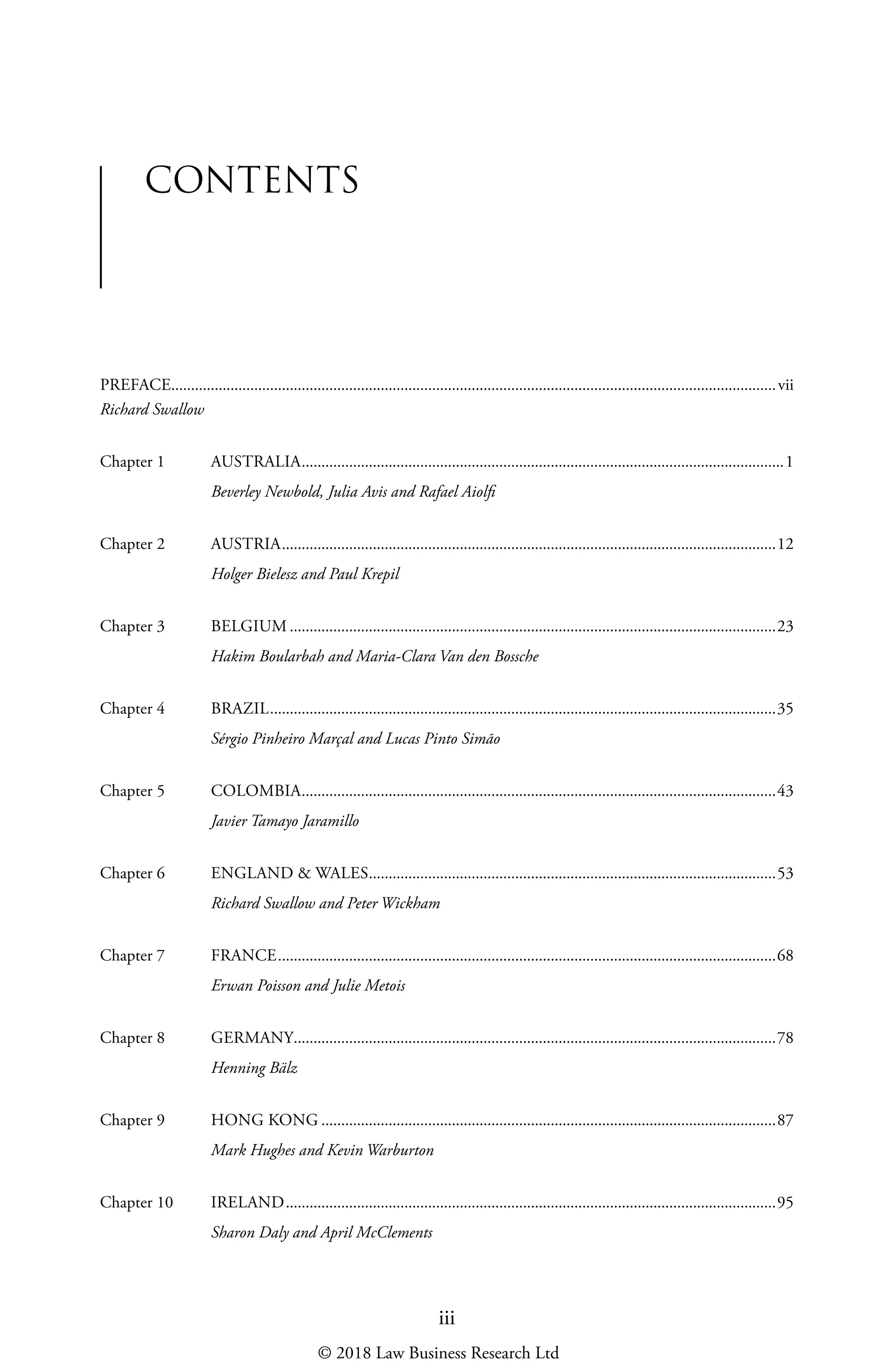 iii
PREFACE���������������������������������������������������������������������������������������������������������������������������������������������������������vii
Richard Swallow
Chapter 1	 AUSTRALIA��������������������������������������������������������������������������������������������������������������������������1
Beverley Newbold, Julia Avis and Rafael Aiolfi
Chapter 2	 AUSTRIA�����������������������������������������������������������������������������������������������������������������������������12
Holger Bielesz and Paul Krepil
Chapter 3	 BELGIUM���������������������������������������������������������������������������������������������������������������������������23
Hakim Boularbah and Maria-Clara Van den Bossche
Chapter 4	 BRAZIL��������������������������������������������������������������������������������������������������������������������������������35
Sérgio Pinheiro Marçal and Lucas Pinto Simão
Chapter 5	 COLOMBIA������������������������������������������������������������������������������������������������������������������������43
Javier Tamayo Jaramillo
Chapter 6	 ENGLAND  WALES�������������������������������������������������������������������������������������������������������53
Richard Swallow and Peter Wickham
Chapter 7	 FRANCE������������������������������������������������������������������������������������������������������������������������������68
Erwan Poisson and Julie Metois
Chapter 8	 GERMANY��������������������������������������������������������������������������������������������������������������������������78
Henning Bälz
Chapter 9	 HONG KONG�������������������������������������������������������������������������������������������������������������������87
Mark Hughes and Kevin Warburton
Chapter 10	 IRELAND����������������������������������������������������������������������������������������������������������������������������95
Sharon Daly and April McClements
CONTENTS
© 2018 Law Business Research Ltd
 