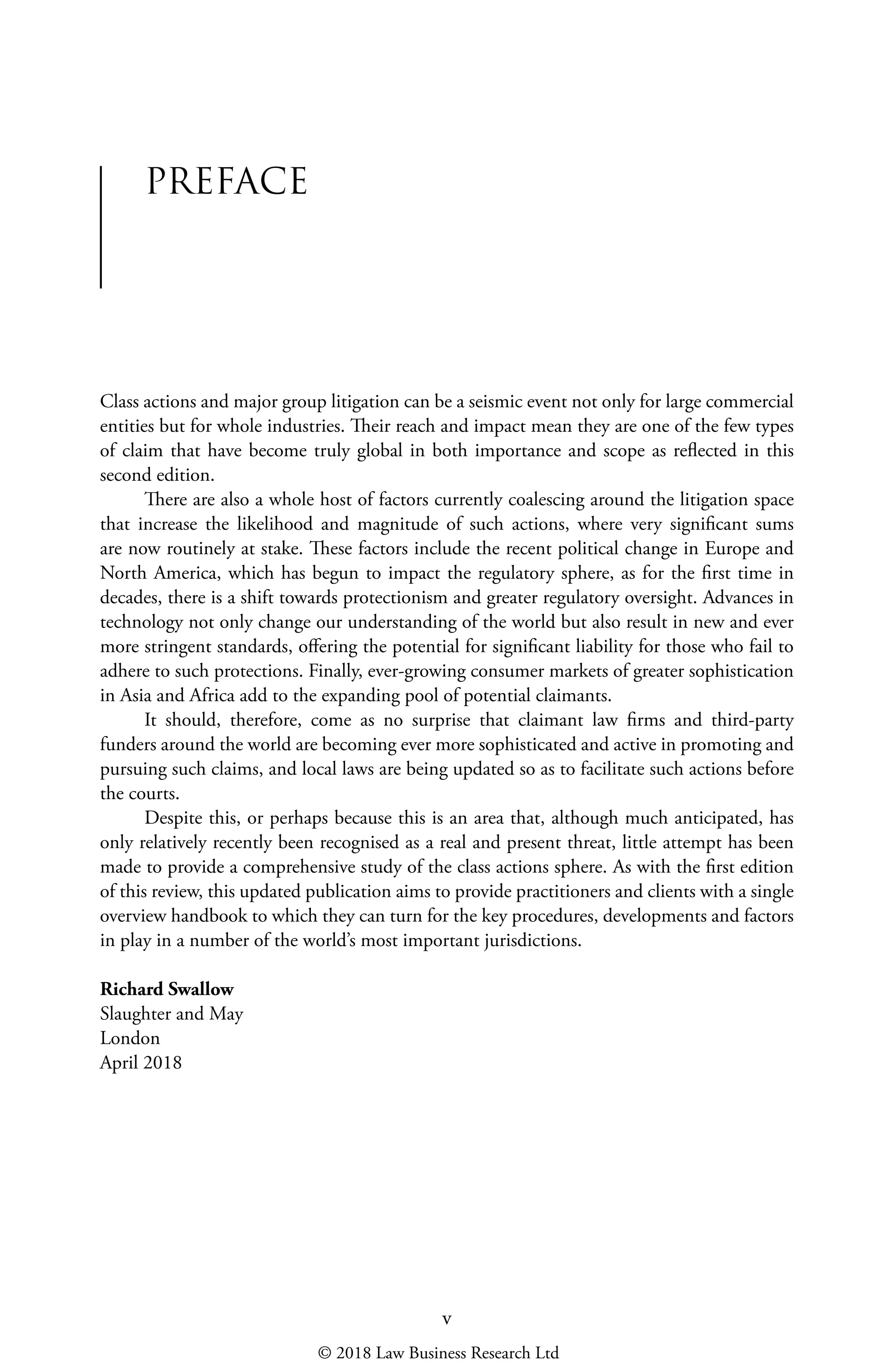 v
PREFACE
Class actions and major group litigation can be a seismic event not only for large commercial
entities but for whole industries. Their reach and impact mean they are one of the few types
of claim that have become truly global in both importance and scope as reflected in this
second edition.
There are also a whole host of factors currently coalescing around the litigation space
that increase the likelihood and magnitude of such actions, where very significant sums
are now routinely at stake. These factors include the recent political change in Europe and
North America, which has begun to impact the regulatory sphere, as for the first time in
decades, there is a shift towards protectionism and greater regulatory oversight. Advances in
technology not only change our understanding of the world but also result in new and ever
more stringent standards, offering the potential for significant liability for those who fail to
adhere to such protections. Finally, ever-growing consumer markets of greater sophistication
in Asia and Africa add to the expanding pool of potential claimants.
It should, therefore, come as no surprise that claimant law firms and third-party
funders around the world are becoming ever more sophisticated and active in promoting and
pursuing such claims, and local laws are being updated so as to facilitate such actions before
the courts.
Despite this, or perhaps because this is an area that, although much anticipated, has
only relatively recently been recognised as a real and present threat, little attempt has been
made to provide a comprehensive study of the class actions sphere. As with the first edition
of this review, this updated publication aims to provide practitioners and clients with a single
overview handbook to which they can turn for the key procedures, developments and factors
in play in a number of the world’s most important jurisdictions.
Richard Swallow
Slaughter and May
London
April 2018
© 2018 Law Business Research Ltd
 