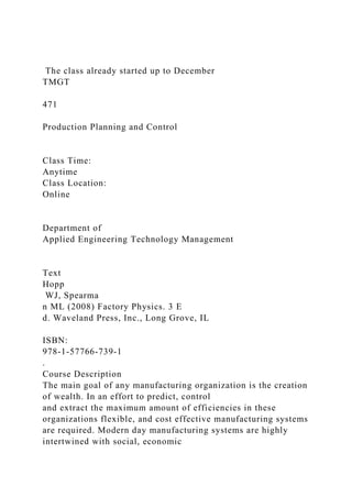 The class already started up to December
TMGT
471
Production Planning and Control
Class Time:
Anytime
Class Location:
Online
Department of
Applied Engineering Technology Management
Text
Hopp
WJ, Spearma
n ML (2008) Factory Physics. 3 E
d. Waveland Press, Inc., Long Grove, IL
ISBN:
978-1-57766-739-1
.
Course Description
The main goal of any manufacturing organization is the creation
of wealth. In an effort to predict, control
and extract the maximum amount of efficiencies in these
organizations flexible, and cost effective manufacturing systems
are required. Modern day manufacturing systems are highly
intertwined with social, economic
 