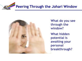Peering Through the Johari Window


                  What do you see
                  through the
                  window?
                  What hidden
                  potential is
                  awaiting your
                  personal
                  breakthrough?
 