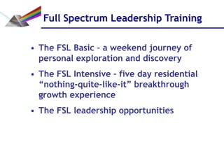 Full Spectrum Leadership Training

• The FSL Basic – a weekend journey of
  personal exploration and discovery
• The FSL Intensive – five day residential
  “nothing-quite-like-it” breakthrough
  growth experience
• The FSL leadership opportunities
 