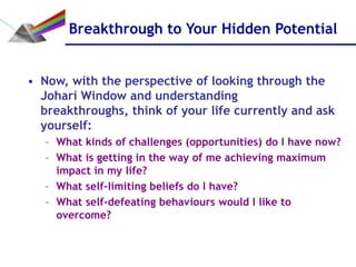 Breakthrough to Your Hidden Potential


• Now, with the perspective of looking through the
  Johari Window and understanding
  breakthroughs, think of your life currently and ask
  yourself:
   – What kinds of challenges (opportunities) do I have now?
   – What is getting in the way of me achieving maximum
     impact in my life?
   – What self-limiting beliefs do I have?
   – What self-defeating behaviours would I like to
     overcome?
 