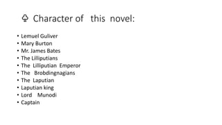 ♧ Character of this novel:
• Lemuel Guliver
• Mary Burton
• Mr. James Bates
• The Lilliputians
• The Lilliputian Emperor
• The Brobdingnagians
• The Laputian
• Laputian king
• Lord Munodi
• Captain
 