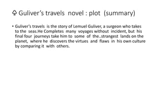 ♧ Guliver’s travels novel : plot (summary)
• Guliver’s travels is the story of Lemuel Guliver, a surgeon who takes
to the seas.He Completes many voyages without incident, but his
final four journeys take him to some of the..strangest lands on the
planet, where he discovers the virtues and flaws in his own culture
by comparing it with others.
 
