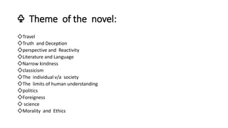 ♧ Theme of the novel:
◇Travel
◇Truth and Deception
◇perspective and Reactivity
◇Literature and Language
◇Narrow kindness
◇classicism
◇The individual v/a society
◇The limits of human understanding
◇politics
◇Foreigness
◇ science
◇Morality and Ethics
 