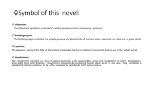 ♧Symbol of this novel:
◇ Lilliputians:
The Lilliputians symbolize humankind’s widely excessive pride in it own puny ..existence.
◇ Brobdingnagians:
The Brobdingnagian symbolize the private,personal and physical side of humans when examined up close and in great detail.
◇Laputians:
The Lapuians represent the folIy of theoretical knowledge that has no relation to human life and no use in the actual world.
◇ Houyhnhnms:
The Houyhnhms represent an ideal of rational existence, a life governed by sence and moderation of which philosophers
since plato have lond dreamed . Houyhnhnms should not be considered human ideal s at all. In any case, they symbolize a
standard of rational existence to be either espoused or rejected by both Guliver and us.
 