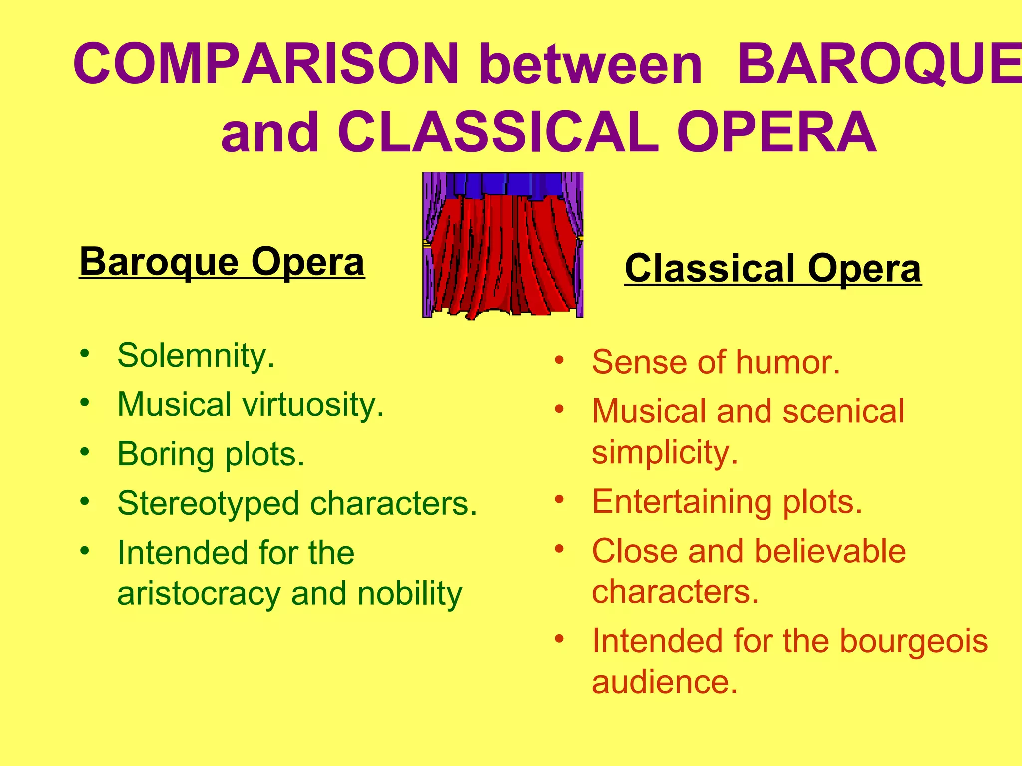 COMPARISON between BAROQUE
and CLASSICAL OPERA
Baroque Opera
• Solemnity.
• Musical virtuosity.
• Boring plots.
• Stereotyped characters.
• Intended for the
aristocracy and nobility
Classical Opera
• Sense of humor.
• Musical and scenical
simplicity.
• Entertaining plots.
• Close and believable
characters.
• Intended for the bourgeois
audience.
 