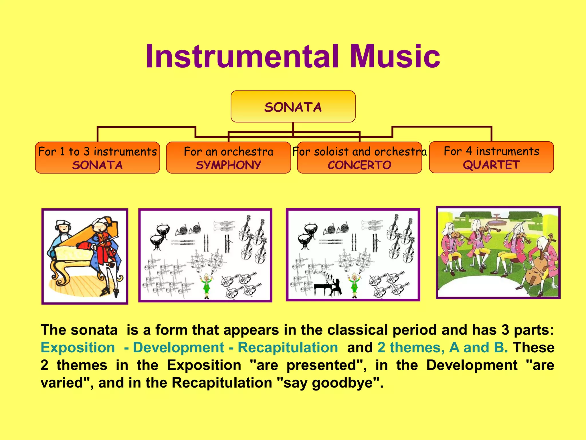 Instrumental Music
SONATA
For 1 to 3 instruments
SONATA
For an orchestra
SYMPHONY
For soloist and orchestra
CONCERTO
For 4 instruments
QUARTET
The sonata is a form that appears in the classical period and has 3 parts:
Exposition - Development - Recapitulation and 2 themes, A and B. These
2 themes in the Exposition "are presented", in the Development "are
varied", and in the Recapitulation "say goodbye".
 