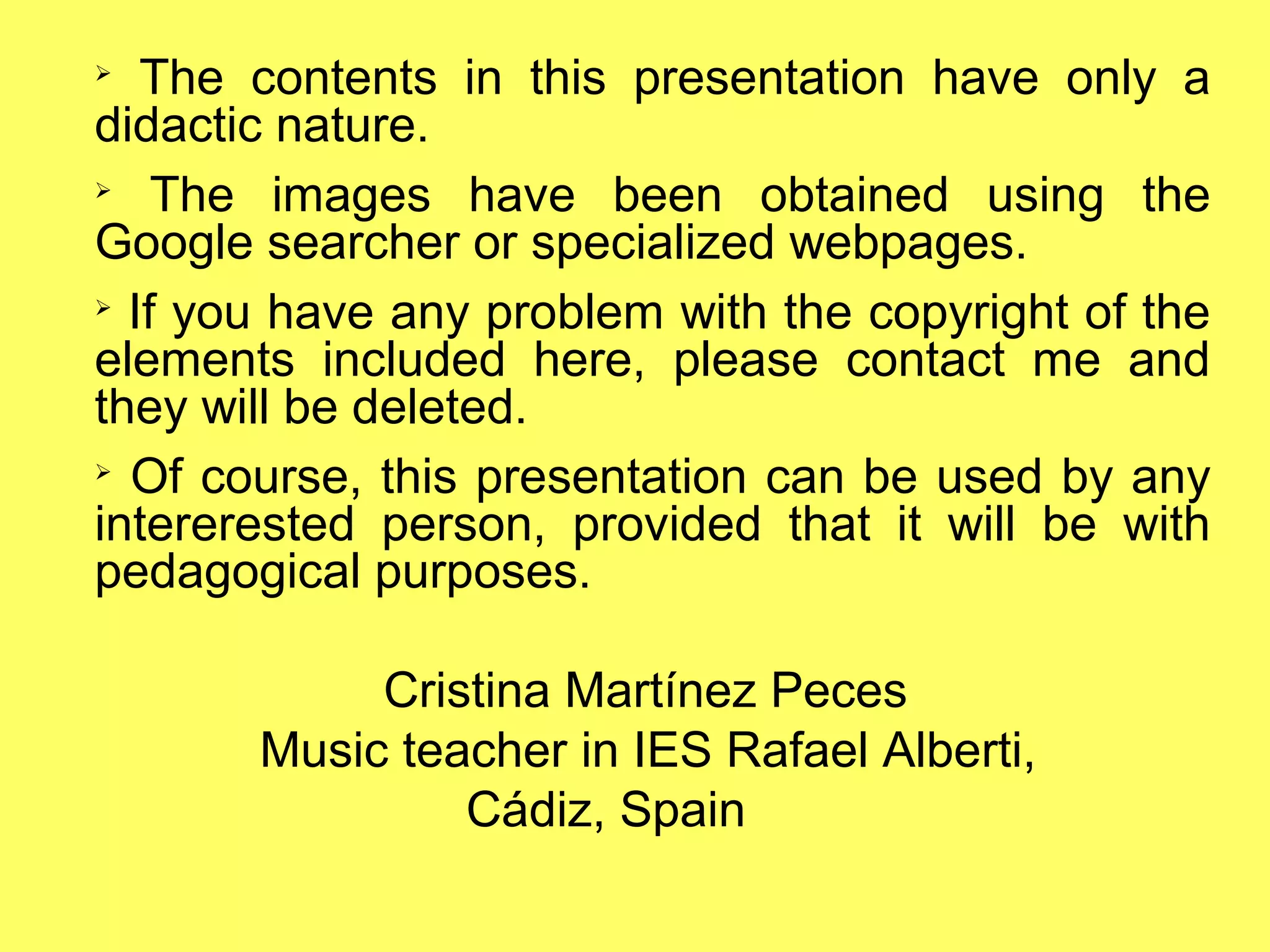 ➢
The contents in this presentation have only a
didactic nature.
➢
The images have been obtained using the
Google searcher or specialized webpages.
➢
If you have any problem with the copyright of the
elements included here, please contact me and
they will be deleted.
➢
Of course, this presentation can be used by any
intererested person, provided that it will be with
pedagogical purposes.
Cristina Martínez Peces
Music teacher in IES Rafael Alberti,
Cádiz, Spain
 