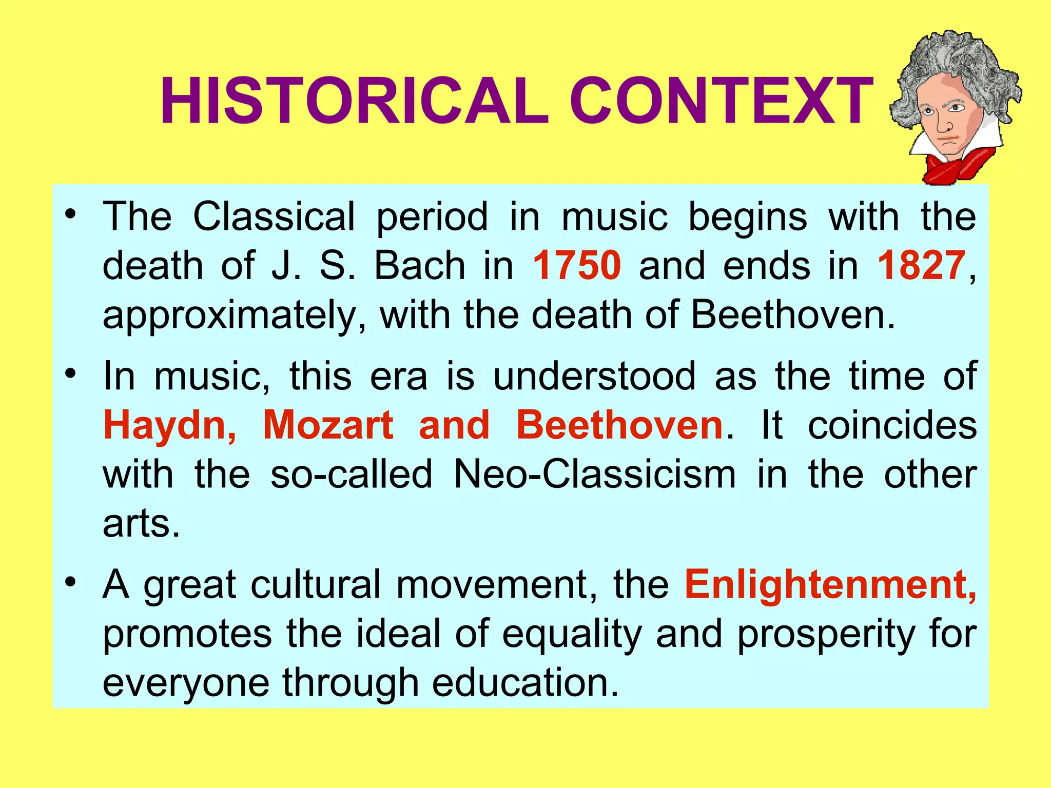 HISTORICAL CONTEXT
• The Classical period in music begins with the
death of J. S. Bach in 1750 and ends in 1827,
approximately, with the death of Beethoven.
• In music, this era is understood as the time of
Haydn, Mozart and Beethoven. It coincides
with the so-called Neo-Classicism in the other
arts.
• A great cultural movement, the Enlightenment,
promotes the ideal of equality and prosperity for
everyone through education.
 