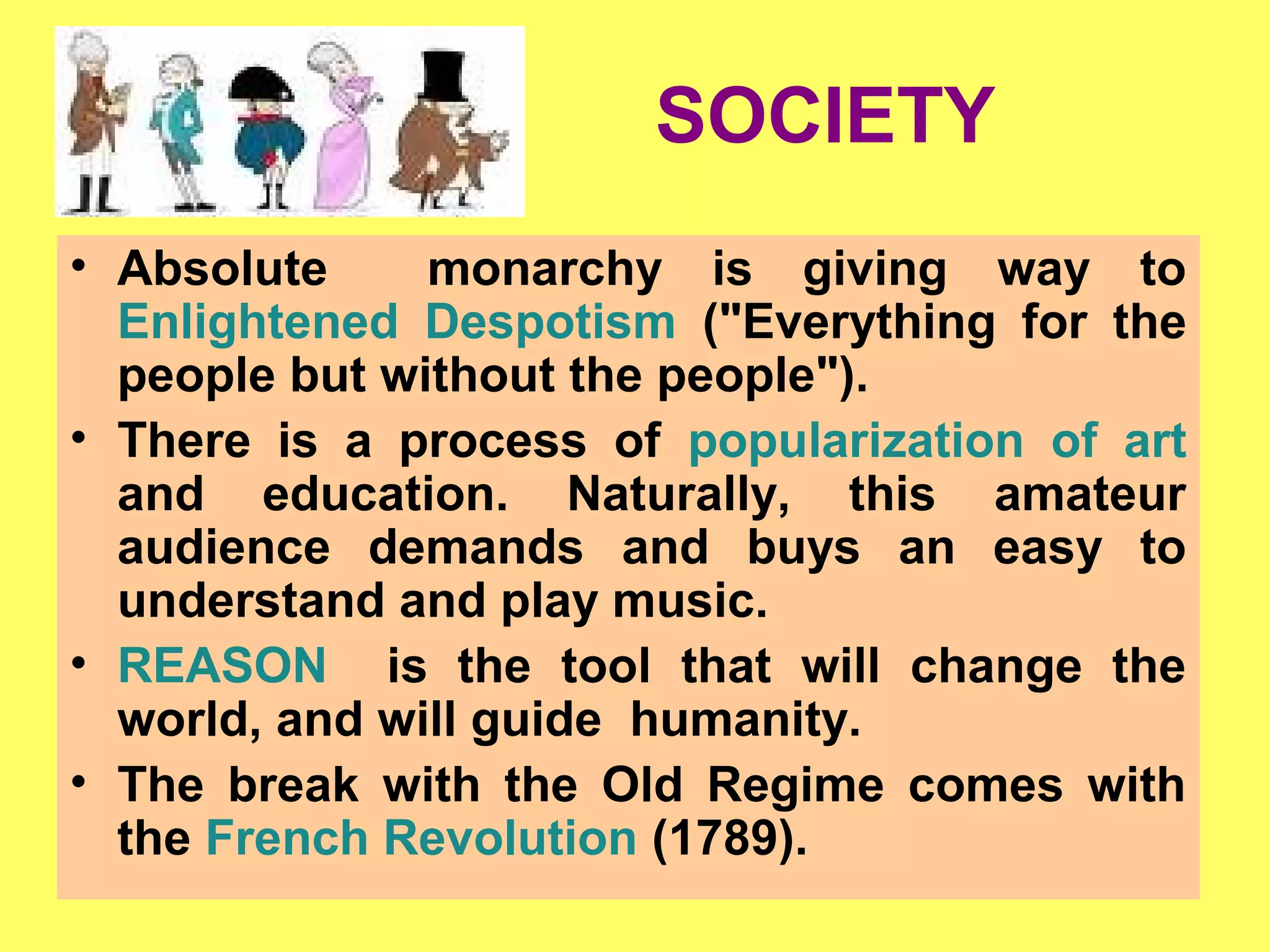 SOCIETY
• Absolute monarchy is giving way to
Enlightened Despotism ("Everything for the
people but without the people").
• There is a process of popularization of art
and education. Naturally, this amateur
audience demands and buys an easy to
understand and play music.
• REASON is the tool that will change the
world, and will guide humanity.
• The break with the Old Regime comes with
the French Revolution (1789).
 