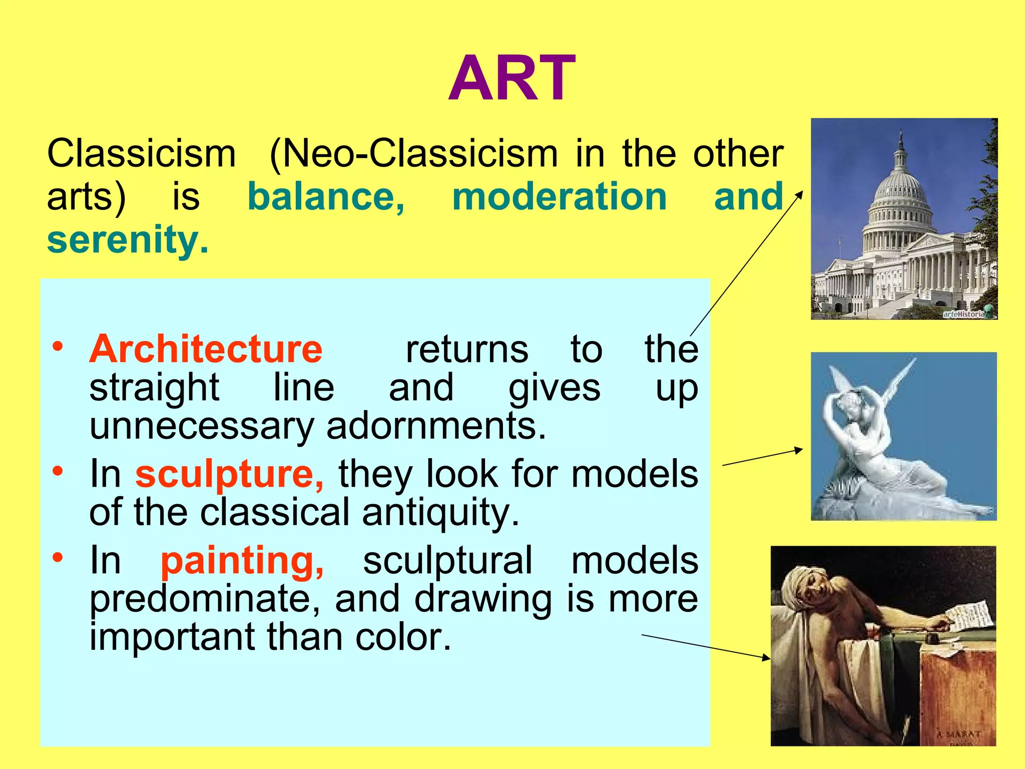 ART
• Architecture returns to the
straight line and gives up
unnecessary adornments.
• In sculpture, they look for models
of the classical antiquity.
• In painting, sculptural models
predominate, and drawing is more
important than color.
Classicism (Neo-Classicism in the other
arts) is balance, moderation and
serenity.
 