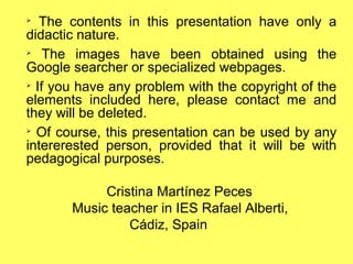 ➢
The contents in this presentation have only a
didactic nature.
➢
The images have been obtained using the
Google searcher or specialized webpages.
➢
If you have any problem with the copyright of the
elements included here, please contact me and
they will be deleted.
➢
Of course, this presentation can be used by any
intererested person, provided that it will be with
pedagogical purposes.
Cristina Martínez Peces
Music teacher in IES Rafael Alberti,
Cádiz, Spain
 