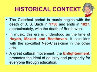HISTORICAL CONTEXT
• The Classical period in music begins with the
death of J. S. Bach in 1750 and ends in 1827,
approximately, with the death of Beethoven.
• In music, this era is understood as the time of
Haydn, Mozart and Beethoven. It coincides
with the so-called Neo-Classicism in the other
arts.
• A great cultural movement, the Enlightenment,
promotes the ideal of equality and prosperity for
everyone through education.
 