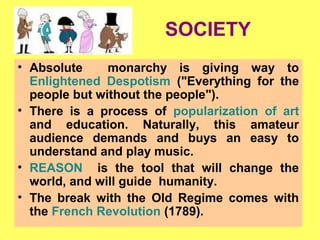 SOCIETY
• Absolute monarchy is giving way to
Enlightened Despotism ("Everything for the
people but without the people").
• There is a process of popularization of art
and education. Naturally, this amateur
audience demands and buys an easy to
understand and play music.
• REASON is the tool that will change the
world, and will guide humanity.
• The break with the Old Regime comes with
the French Revolution (1789).
 