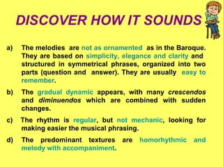 DISCOVER HOW IT SOUNDS
a) The melodies are not as ornamented as in the Baroque.
They are based on simplicity, elegance and clarity and
structured in symmetrical phrases, organized into two
parts (question and answer). They are usually easy to
remember.
b) The gradual dynamic appears, with many crescendos
and diminuendos which are combined with sudden
changes.
c) The rhythm is regular, but not mechanic, looking for
making easier the musical phrasing.
d) The predominant textures are homorhythmic and
melody with accompaniment.
 