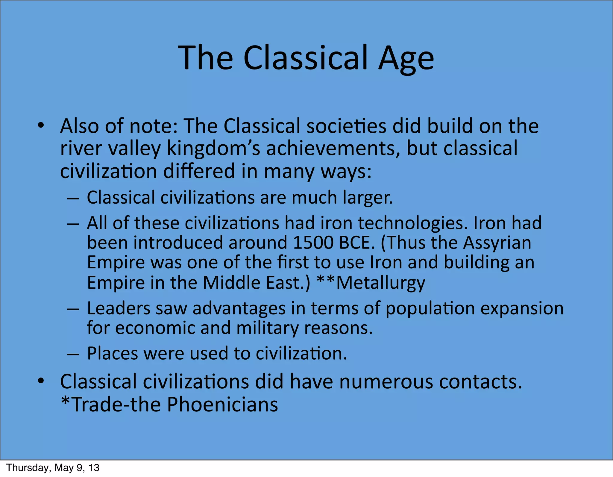 The	
  Classical	
  Age
• Also	
  of	
  note:	
  The	
  Classical	
  socie5es	
  did	
  build	
  on	
  the	
  
river	
  valley	
  kingdom’s	
  achievements,	
  but	
  classical	
  
civiliza5on	
  diﬀered	
  in	
  many	
  ways:
– Classical	
  civiliza5ons	
  are	
  much	
  larger.
– All	
  of	
  these	
  civiliza5ons	
  had	
  iron	
  technologies.	
  Iron	
  had	
  
been	
  introduced	
  around	
  1500	
  BCE.	
  (Thus	
  the	
  Assyrian	
  
Empire	
  was	
  one	
  of	
  the	
  ﬁrst	
  to	
  use	
  Iron	
  and	
  building	
  an	
  
Empire	
  in	
  the	
  Middle	
  East.)	
  **Metallurgy
– Leaders	
  saw	
  advantages	
  in	
  terms	
  of	
  popula5on	
  expansion	
  
for	
  economic	
  and	
  military	
  reasons.
– Places	
  were	
  used	
  to	
  civiliza5on.
• Classical	
  civiliza5ons	
  did	
  have	
  numerous	
  contacts.	
  
*Trade-­‐the	
  Phoenicians	
  
Thursday, May 9, 13
 