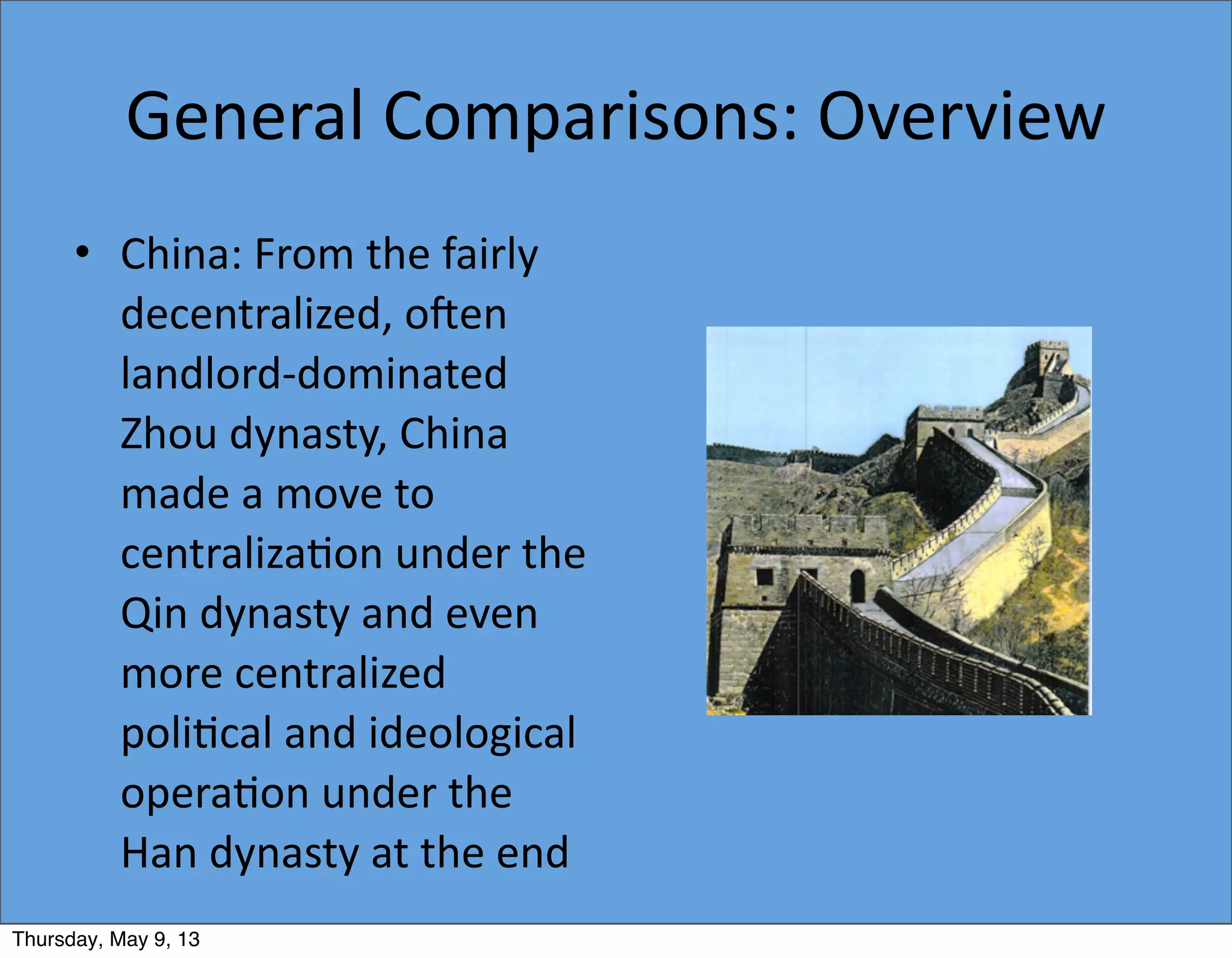 General	
  Comparisons:	
  Overview
• China:	
  From	
  the	
  fairly	
  
decentralized,	
  o`en	
  
landlord-­‐dominated	
  
Zhou	
  dynasty,	
  China	
  
made	
  a	
  move	
  to	
  
centraliza5on	
  under	
  the	
  
Qin	
  dynasty	
  and	
  even	
  
more	
  centralized	
  
poli5cal	
  and	
  ideological	
  
opera5on	
  under	
  the	
  
Han	
  dynasty	
  at	
  the	
  end	
  
Thursday, May 9, 13
 