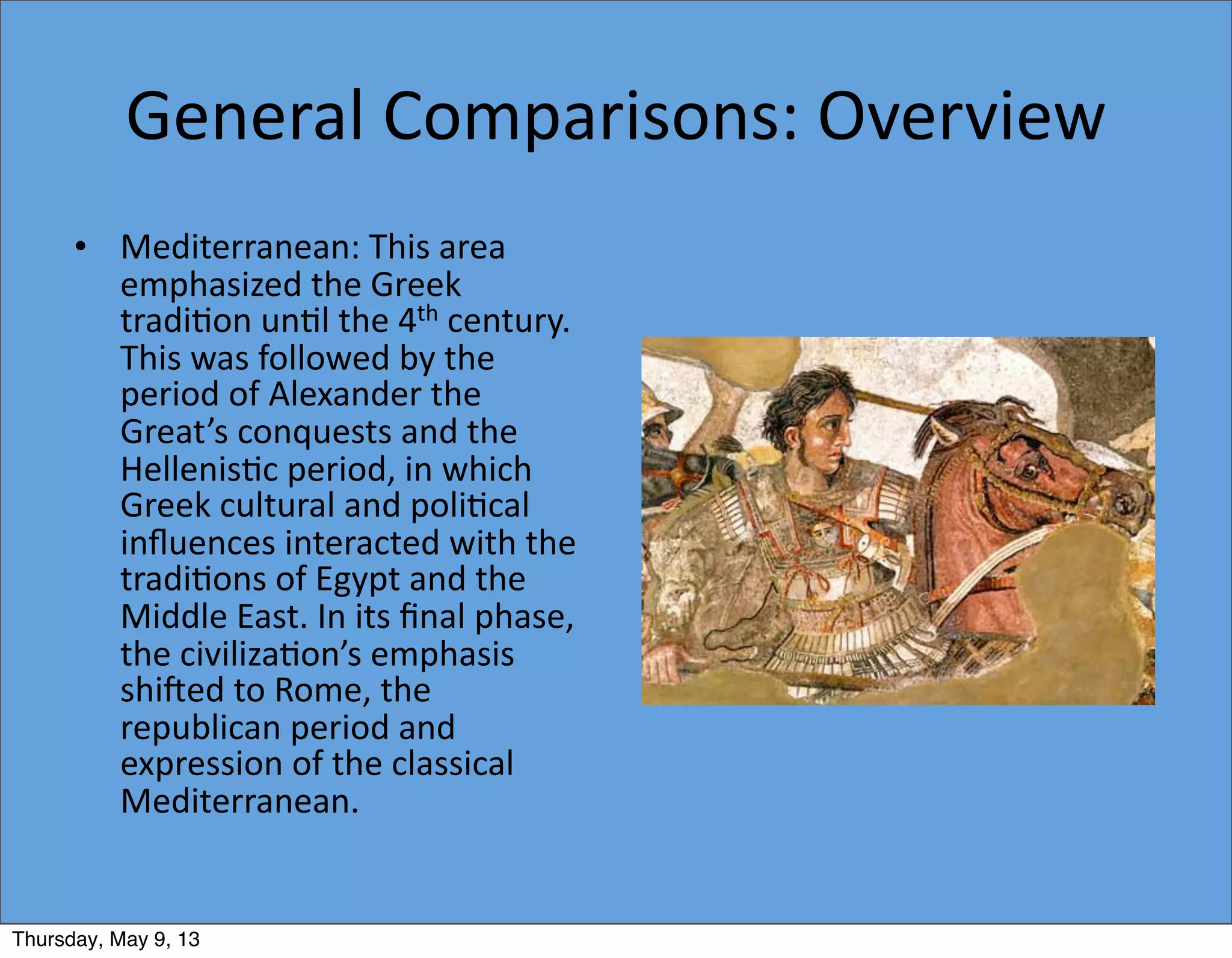 General	
  Comparisons:	
  Overview
• Mediterranean:	
  This	
  area	
  
emphasized	
  the	
  Greek	
  
tradi5on	
  un5l	
  the	
  4th	
  century.	
  
This	
  was	
  followed	
  by	
  the	
  
period	
  of	
  Alexander	
  the	
  
Great’s	
  conquests	
  and	
  the	
  
Hellenis5c	
  period,	
  in	
  which	
  
Greek	
  cultural	
  and	
  poli5cal	
  
inﬂuences	
  interacted	
  with	
  the	
  
tradi5ons	
  of	
  Egypt	
  and	
  the	
  
Middle	
  East.	
  In	
  its	
  ﬁnal	
  phase,	
  
the	
  civiliza5on’s	
  emphasis	
  
shi`ed	
  to	
  Rome,	
  the	
  
republican	
  period	
  and	
  
expression	
  of	
  the	
  classical	
  
Mediterranean.
Thursday, May 9, 13
 