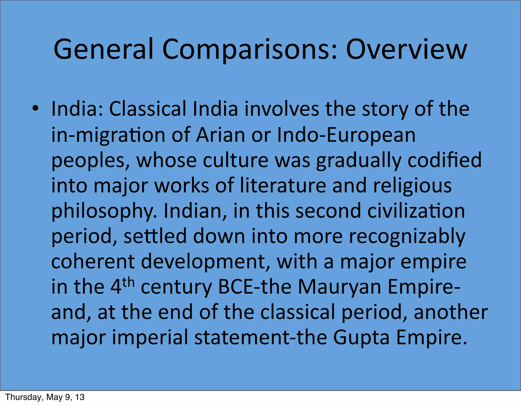 General	
  Comparisons:	
  Overview
• India:	
  Classical	
  India	
  involves	
  the	
  story	
  of	
  the	
  
in-­‐migra5on	
  of	
  Arian	
  or	
  Indo-­‐European	
  
peoples,	
  whose	
  culture	
  was	
  gradually	
  codiﬁed	
  
into	
  major	
  works	
  of	
  literature	
  and	
  religious	
  
philosophy.	
  Indian,	
  in	
  this	
  second	
  civiliza5on	
  
period,	
  seiled	
  down	
  into	
  more	
  recognizably	
  
coherent	
  development,	
  with	
  a	
  major	
  empire	
  
in	
  the	
  4th	
  century	
  BCE-­‐the	
  Mauryan	
  Empire-­‐
and,	
  at	
  the	
  end	
  of	
  the	
  classical	
  period,	
  another	
  
major	
  imperial	
  statement-­‐the	
  Gupta	
  Empire.
Thursday, May 9, 13
 