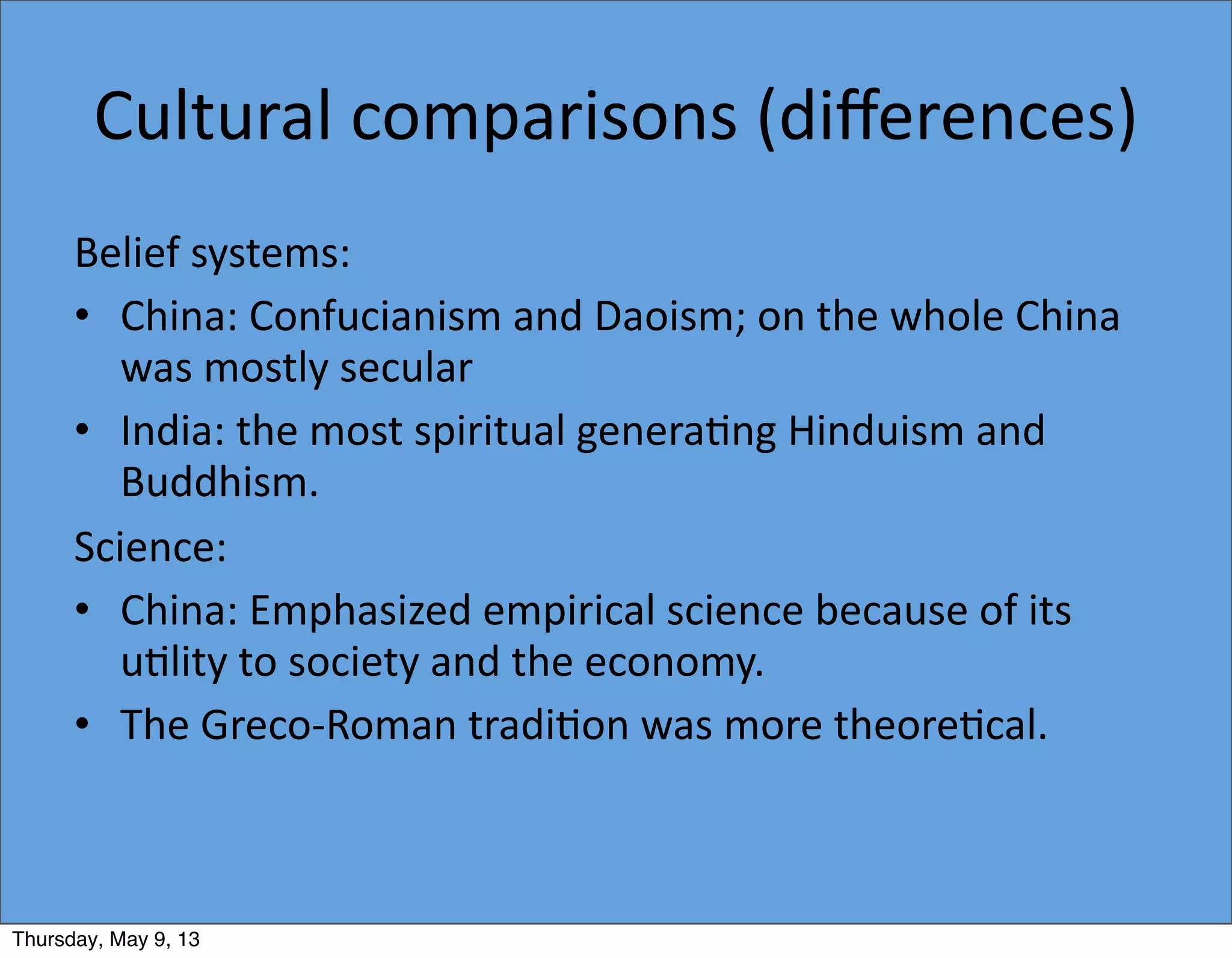 Cultural	
  comparisons	
  (diﬀerences)
Belief	
  systems:
• China:	
  Confucianism	
  and	
  Daoism;	
  on	
  the	
  whole	
  China	
  
was	
  mostly	
  secular
• India:	
  the	
  most	
  spiritual	
  genera5ng	
  Hinduism	
  and	
  
Buddhism.
Science:
• China:	
  Emphasized	
  empirical	
  science	
  because	
  of	
  its	
  
u5lity	
  to	
  society	
  and	
  the	
  economy.
• The	
  Greco-­‐Roman	
  tradi5on	
  was	
  more	
  theore5cal.
Thursday, May 9, 13
 