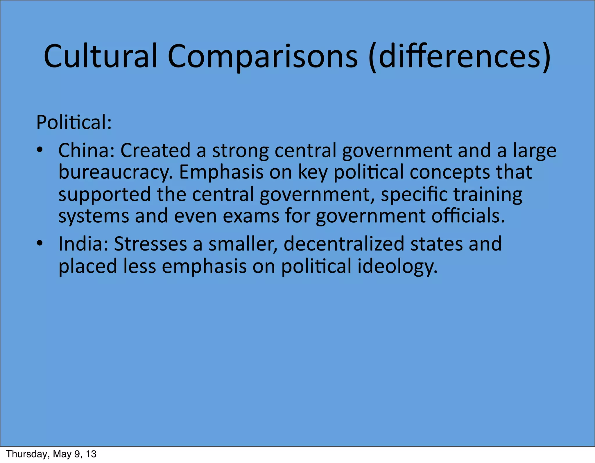 Cultural	
  Comparisons	
  (diﬀerences)
Poli5cal:
• China:	
  Created	
  a	
  strong	
  central	
  government	
  and	
  a	
  large	
  
bureaucracy.	
  Emphasis	
  on	
  key	
  poli5cal	
  concepts	
  that	
  
supported	
  the	
  central	
  government,	
  speciﬁc	
  training	
  
systems	
  and	
  even	
  exams	
  for	
  government	
  oﬃcials.
• India:	
  Stresses	
  a	
  smaller,	
  decentralized	
  states	
  and	
  
placed	
  less	
  emphasis	
  on	
  poli5cal	
  ideology.
Thursday, May 9, 13
 
