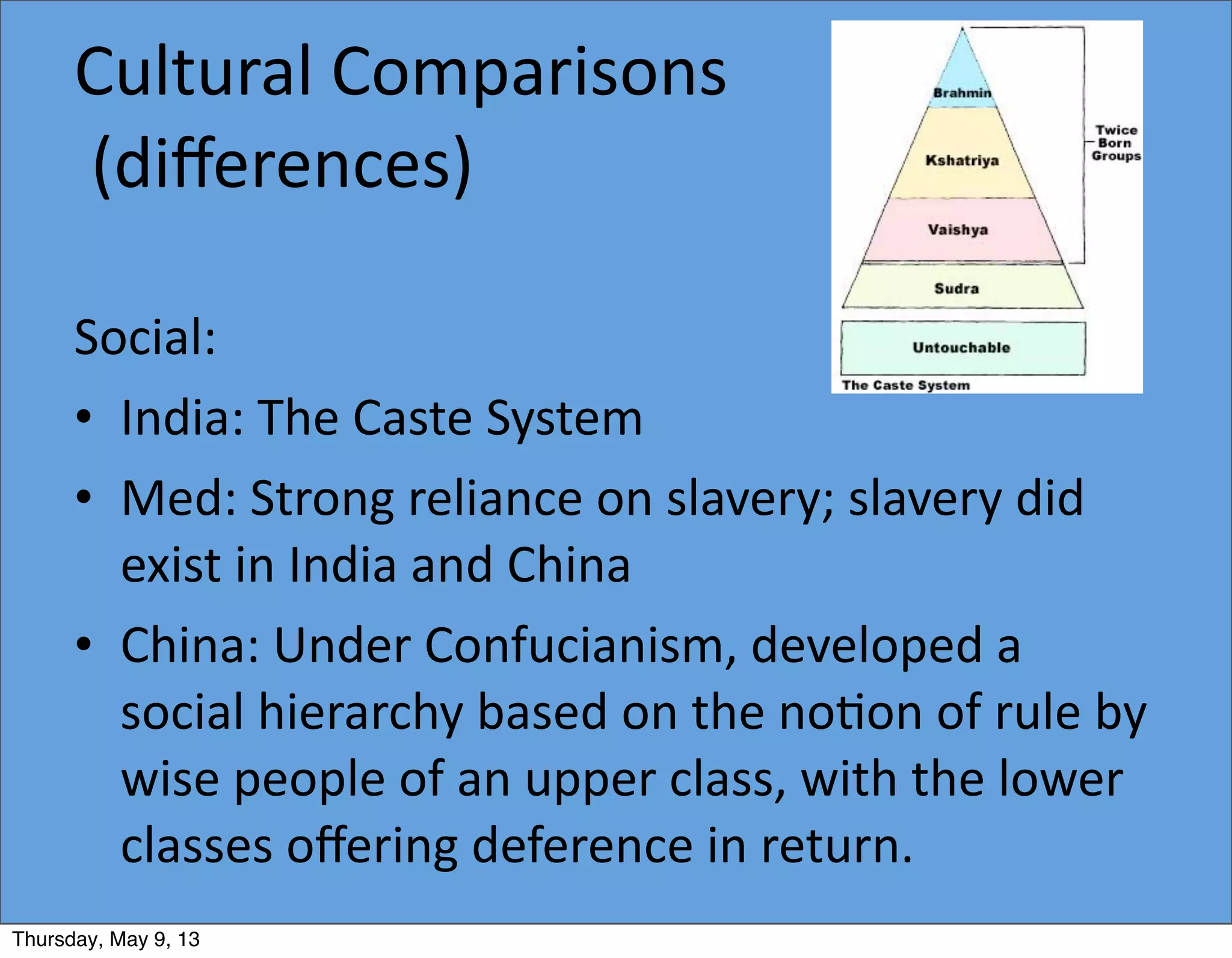 Cultural	
  Comparisons
	
  (diﬀerences)
Social:
• India:	
  The	
  Caste	
  System
• Med:	
  Strong	
  reliance	
  on	
  slavery;	
  slavery	
  did	
  
exist	
  in	
  India	
  and	
  China
• China:	
  Under	
  Confucianism,	
  developed	
  a	
  
social	
  hierarchy	
  based	
  on	
  the	
  no5on	
  of	
  rule	
  by	
  
wise	
  people	
  of	
  an	
  upper	
  class,	
  with	
  the	
  lower	
  
classes	
  oﬀering	
  deference	
  in	
  return.
Thursday, May 9, 13
 