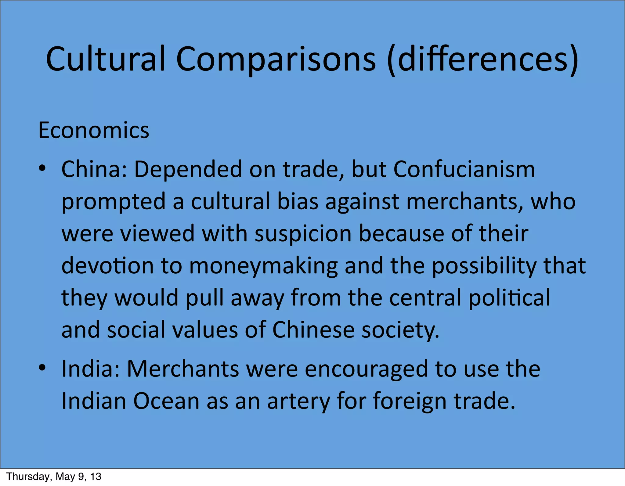Cultural	
  Comparisons	
  (diﬀerences)
Economics
• China:	
  Depended	
  on	
  trade,	
  but	
  Confucianism	
  
prompted	
  a	
  cultural	
  bias	
  against	
  merchants,	
  who	
  
were	
  viewed	
  with	
  suspicion	
  because	
  of	
  their	
  
devo5on	
  to	
  moneymaking	
  and	
  the	
  possibility	
  that	
  
they	
  would	
  pull	
  away	
  from	
  the	
  central	
  poli5cal	
  
and	
  social	
  values	
  of	
  Chinese	
  society.
• India:	
  Merchants	
  were	
  encouraged	
  to	
  use	
  the	
  
Indian	
  Ocean	
  as	
  an	
  artery	
  for	
  foreign	
  trade.
Thursday, May 9, 13
 