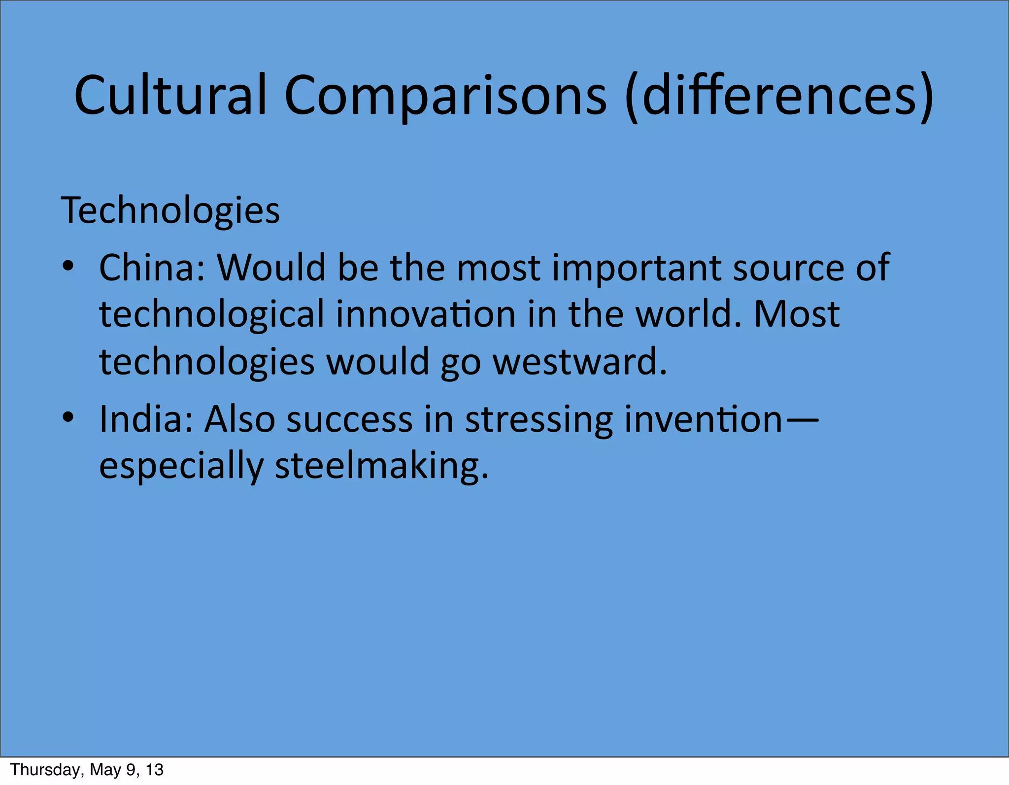 Cultural	
  Comparisons	
  (diﬀerences)
Technologies
• China:	
  Would	
  be	
  the	
  most	
  important	
  source	
  of	
  
technological	
  innova5on	
  in	
  the	
  world.	
  Most	
  
technologies	
  would	
  go	
  westward.
• India:	
  Also	
  success	
  in	
  stressing	
  inven5on—
especially	
  steelmaking.
Thursday, May 9, 13
 