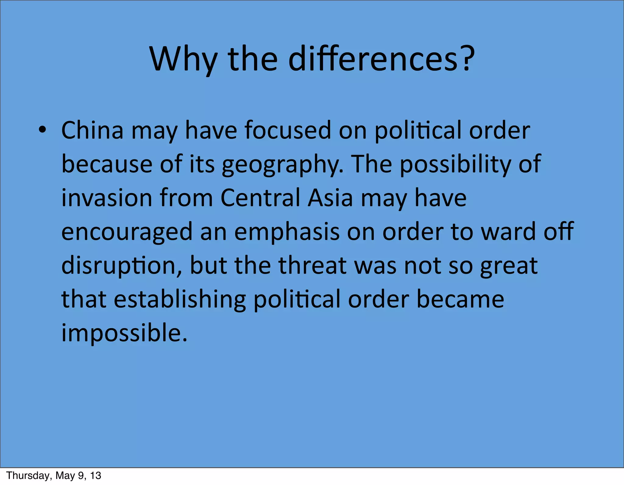Why	
  the	
  diﬀerences?
• China	
  may	
  have	
  focused	
  on	
  poli5cal	
  order	
  
because	
  of	
  its	
  geography.	
  The	
  possibility	
  of	
  
invasion	
  from	
  Central	
  Asia	
  may	
  have	
  
encouraged	
  an	
  emphasis	
  on	
  order	
  to	
  ward	
  oﬀ	
  
disrup5on,	
  but	
  the	
  threat	
  was	
  not	
  so	
  great	
  
that	
  establishing	
  poli5cal	
  order	
  became	
  
impossible.
Thursday, May 9, 13
 