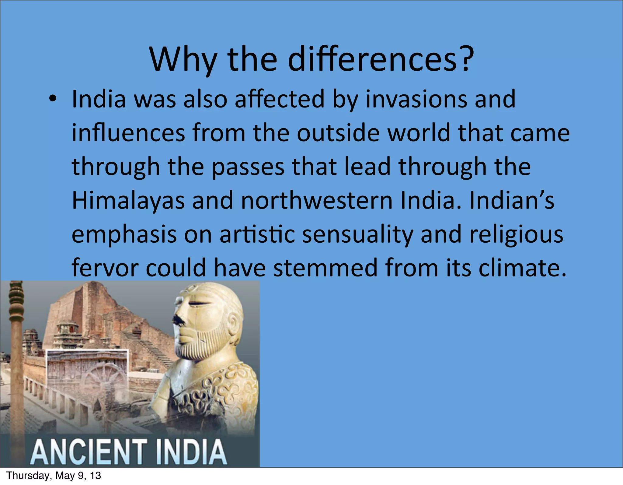 Why	
  the	
  diﬀerences?
• India	
  was	
  also	
  aﬀected	
  by	
  invasions	
  and	
  
inﬂuences	
  from	
  the	
  outside	
  world	
  that	
  came	
  
through	
  the	
  passes	
  that	
  lead	
  through	
  the	
  
Himalayas	
  and	
  northwestern	
  India.	
  Indian’s	
  
emphasis	
  on	
  ar5s5c	
  sensuality	
  and	
  religious	
  
fervor	
  could	
  have	
  stemmed	
  from	
  its	
  climate.
Thursday, May 9, 13
 