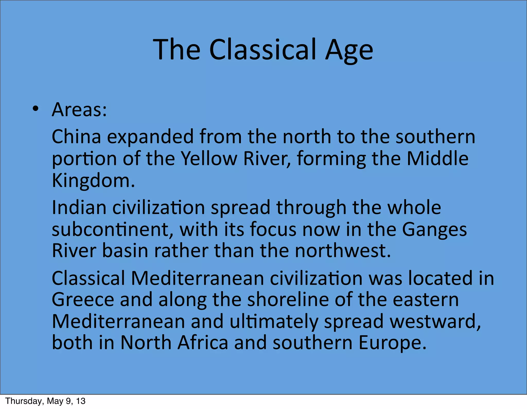 The	
  Classical	
  Age
• Areas:
	
   China	
  expanded	
  from	
  the	
  north	
  to	
  the	
  southern	
  
por5on	
  of	
  the	
  Yellow	
  River,	
  forming	
  the	
  Middle	
  
Kingdom.
	
   Indian	
  civiliza5on	
  spread	
  through	
  the	
  whole	
  
subcon5nent,	
  with	
  its	
  focus	
  now	
  in	
  the	
  Ganges	
  
River	
  basin	
  rather	
  than	
  the	
  northwest.
	
   Classical	
  Mediterranean	
  civiliza5on	
  was	
  located	
  in	
  
Greece	
  and	
  along	
  the	
  shoreline	
  of	
  the	
  eastern	
  
Mediterranean	
  and	
  ul5mately	
  spread	
  westward,	
  
both	
  in	
  North	
  Africa	
  and	
  southern	
  Europe.
Thursday, May 9, 13
 