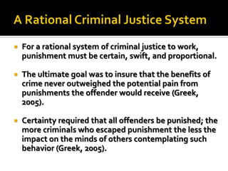  For a rational system of criminal justice to work,
punishment must be certain, swift, and proportional.
 The ultimate goal was to insure that the benefits of
crime never outweighed the potential pain from
punishments the offender would receive (Greek,
2005).
 Certainty required that all offenders be punished; the
more criminals who escaped punishment the less the
impact on the minds of others contemplating such
behavior (Greek, 2005).
 