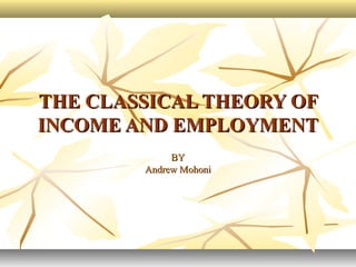 THE CLASSICAL THEORY OFTHE CLASSICAL THEORY OF
INCOME AND EMPLOYMENTINCOME AND EMPLOYMENT
BYBY
Andrew MohoniAndrew Mohoni
 