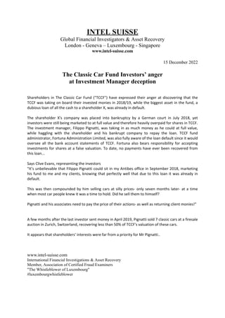 INTEL SUISSE
Global Financial Investigators & Asset Recovery
London - Geneva – Luxembourg - Singapore
www.intel-suisse.com
15 December 2022
The Classic Car Fund Investors’ anger
at Investment Manager deception
Shareholders in The Classic Car Fund ("TCCF") have expressed their anger at discovering that the
TCCF was taking on board their invested monies in 2018/19, while the biggest asset in the fund, a
dubious loan of all the cash to a shareholder X, was already in default.
The shareholder X's company was placed into bankruptcy by a German court in July 2018, yet
investors were still being marketed to at full value and therefore heavily overpaid for shares in TCCF.
The investment manager, Filippo Pignatti, was taking in as much money as he could at full value,
while haggling with the shareholder and his bankrupt company to repay the loan. TCCF fund
administrator, Fortuna Administration Limited, was also fully aware of the loan default since it would
oversee all the bank account statements of TCCF. Fortuna also bears responsibility for accepting
investments for shares at a false valuation. To date, no payments have ever been recovered from
this loan...
Says Clive Evans, representing the investors
"It’s unbelievable that Filippo Pignatti could sit in my Antibes office in September 2018, marketing
his fund to me and my clients, knowing that perfectly well that due to this loan it was already in
default.
This was then compounded by him selling cars at silly prices- only seven months later- at a time
when most car people knew it was a time to hold. Did he sell them to himself?
Pignatti and his associates need to pay the price of their actions- as well as returning client monies!”
A few months after the last investor sent money in April 2019, Pignatti sold 7 classic cars at a firesale
auction in Zurich, Switzerland, recovering less than 50% of TCCF's valuation of these cars.
It appears that shareholders' interests were far from a priority for Mr Pignatti..
www.intel-suisse.com
International Financial Investigations & Asset Recovery
Member, Association of Certified Fraud Examiners
"The Whistleblower of Luxembourg"
#luxembourgwhistleblower
 