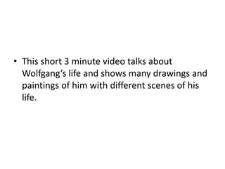 • This short 3 minute video talks about
Wolfgang’s life and shows many drawings and
paintings of him with different scenes of his
life.
 