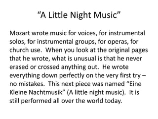 “A Little Night Music”
Mozart wrote music for voices, for instrumental
solos, for instrumental groups, for operas, for
church use. When you look at the original pages
that he wrote, what is unusual is that he never
erased or crossed anything out. He wrote
everything down perfectly on the very first try –
no mistakes. This next piece was named “Eine
Kleine Nachtmusik” (A little night music). It is
still performed all over the world today.
 