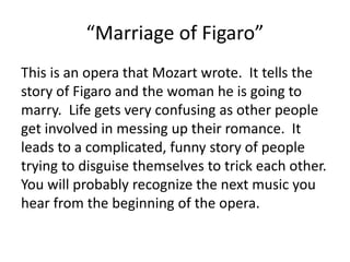 “Marriage of Figaro”
This is an opera that Mozart wrote. It tells the
story of Figaro and the woman he is going to
marry. Life gets very confusing as other people
get involved in messing up their romance. It
leads to a complicated, funny story of people
trying to disguise themselves to trick each other.
You will probably recognize the next music you
hear from the beginning of the opera.
 