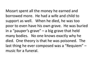 Mozart spent all the money he earned and
borrowed more. He had a wife and child to
support as well. When he died, he was too
poor to even have his own grave. He was buried
in a “pauper’s grave” – a big grave that held
many bodies. No one knows exactly why he
died. One theory is that he was poisoned. The
last thing he ever composed was a “Requiem” –
music for a funeral.
 