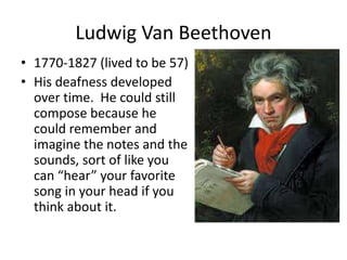 Ludwig Van Beethoven
• 1770-1827 (lived to be 57)
• His deafness developed
over time. He could still
compose because he
could remember and
imagine the notes and the
sounds, sort of like you
can “hear” your favorite
song in your head if you
think about it.
 