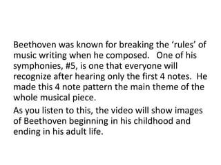 Beethoven was known for breaking the ‘rules’ of
music writing when he composed. One of his
symphonies, #5, is one that everyone will
recognize after hearing only the first 4 notes. He
made this 4 note pattern the main theme of the
whole musical piece.
As you listen to this, the video will show images
of Beethoven beginning in his childhood and
ending in his adult life.
 